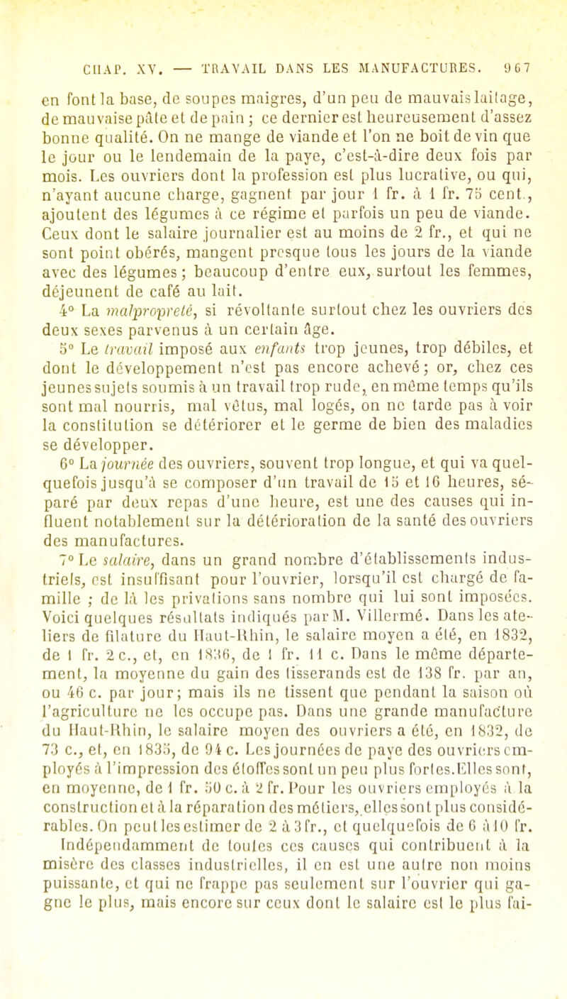 en font la base, de soupes maigres, d'un peu de mauvais laitage, de mauvaise pâte et de pain ; ce dernier est heureusement d'assez bonne qualité. On ne mange de viande et l'on ne boit de vin que le jour ou le lendemain de la paye, c'est-à-dire deux fois par mois. Les ouvriers dont la profession est plus lucrative, ou qui, n'ayant aucune charge, gagnent, par jour 1 fr. à 1 fr. 75 cent., ajoutent des légumes à ce régime et parfois un peu de viande. Ceux dont le salaire journalier est au moins de 2 fr., et qui ne sont point obérés, mangent presque tous les jours de la viande avec des légumes; beaucoup d'entre eux, surtout les femmes, déjeunent de café au lait. 4° La malpropreté, si révoltante surtout chez les ouvriers des deux sexes parvenus à un certain Age. 5° Le travail imposé aux enfants trop jeunes, trop débiles, et dont le développement n'est pas encore achevé; or, chez ces jeunes sujets soumis à un travail trop rude, en même temps qu'ils sont mal nourris, mal vêtus, mal logés, on ne tarde pas à voir la constitution se détériorer et le germe de bien des maladies se développer. 6° La journée des ouvriers, souvent trop longue, et qui va quel- quefois jusqu'à se composer d'un travail de 15 et 16 heures, sé~ paré par deux repas d'une heure, est une des causes qui in- fluent notablement sur la détérioration de la santé des ouvriers des manufactures. 7° Le salaire, dans un grand nombre d'établissements indus- triels, est insuffisant pour l'ouvrier, lorsqu'il est chargé de fa- mille ; de là les privations sans nombre qui lui sont imposées. Voici quelques résultats indiqués par M. Villermé. Dans les ate- liers de filature du Haut-Rhin, le salaire moyen a été, en 1832, de I fr. 2c, et, en i886, de I fr. H c. Dans le même départe- ment, la moyenne du gain des tisserands est de 138 fr. par an, ou 46 c. par jour; mais ils ne tissent que pendant la saison où l'agriculture ne les occupe pas. Dans une grande manufacture du Haut-Rhin, le salaire moyen des ouvriers a été, en 1832, de 73 c, et, en 1835, de 94 c. Les journées de paye des ouvriers em- ployés à l'impression des étoffes sont un peu plus fortes.Elles sont, en moyenne, de 1 fr. 50 c. à 2 fr. Pour les ouvriers employés à la construction et à la réparation des métiers, elles sont plus considé- rables. On peut les estimer de 2à3fr., cl quelquefois de 6 à 10 fr. Indépendamment de loules ces causes qui contribuent à la misère des classes industrielles, il en est une autre non moins puissante, et qui ne frappe pas seulement sur l'ouvrier qui ga- gne le plus, mais encore sur ceux dont le salaire est le plus l'ai-