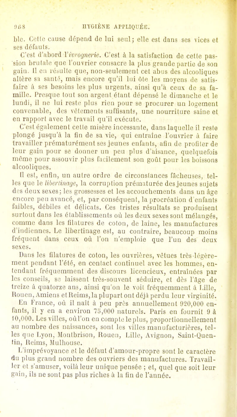 Lie. Cetlc cause dépend de lui seul; elle est dans ses vices et ses défauts. C'est d'abord l'ivrognerie. C'est à la satisfaction de cette pas- sion brutale que l'ouvrier consacre la plus grande partie de son gain. 11 en résulte que, non-seulement cet abus des alcooliques altère sa santé, mais encore qu'il lui ôte les moyens de satis- faire cà ses besoins les plus urgents, ainsi qu'à ceux de sa fa- mille. Presque tout son argent étant dépensé le dimanche et le lundi, il ne lui reste plus rien pour se procurer un logement convenable, des vêlements suffisants, une nourriture saine et en rapport avec le travail qu'il exécute. C'est également celle misère incessante, dans laquelle il reste plongé jusqu'à la fin de sa vie, qui entraîne l'ouvrier à faire travailler prématurément ses jeunes enfants, afin de profiler de leur gain pour se donner un peu plus d'aisance, quelquefois même pour assouvir plus facilement son goût pour les boissons alcooliques. Il esl, enfin, un aulre ordre de circonstances fâcbeuses, tel- les que le libertinage, la corruption prématurée des jeunes sujets des deux sexes; les grossesses et les accouchements dans un âge encore peu avancé, et, par conséquent, la procréation d'enfants faibles, débiles et délicats. Ces tristes résultats se produisent surtout dans les établissements où les deux sexes sont mélangés, comme dans les filatures de coton, de laine, les manufactures d'indiennes. Le libertinage est, au contraire, beaucoup moins fréquent dans ceux où l'on n'emploie que l'un des deux sexes. Dans les filatures de coton, les ouvrières, vêtues très-légère- ment pendant l'été, en conlact continuel avec les hommes, en- tendant fréquemment des discours licencieux, entraînées par les conseils, se laissent très-souvent séduire, et dès l'âge de treize à quatorze ans, ainsi qu'on le voit fréquemment à Lille, Rouen, Amiens et Reims, la plupart ont déjà perdu leur virginité. En France, où il naît à peu près annuellement 920,000 en- fants, il y en a environ 75,000 naturels. Paris en fournit 9 à 10,000. Les villes, oùl'on en comple leplus, proportionnellement au nombre des naissances, sont les villes manufacturières, tel- les que Lyon, Moulbrison, Rouen, Lille, Avignon, Saint-Quen- tin, Reims, Mulhouse. L'imprévoyance et le défaut d'amour-propre sont le caractère du plus grand nombre des ouvriers des manufactures. Travail- ler et s'amuser, voilà leur unique pensée ; et, quel que soit leur gain, ils ne sont pas plus riches à la fin de l'année.