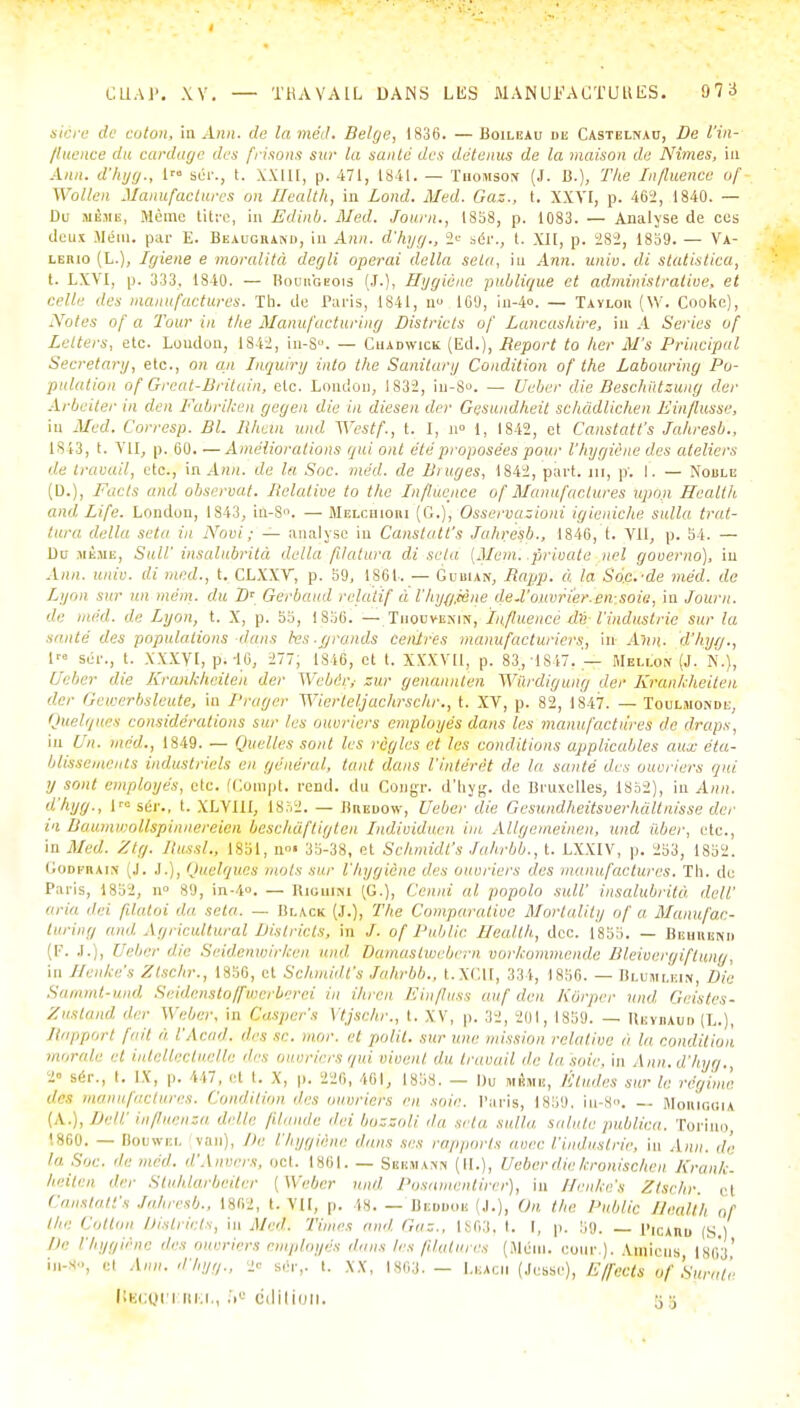 stère de coton, in Ann. de laméd. Belge, 1836. — Boileau du Castelnau, De l'in- fluence du cordage des frisons sur la saule des détenus de la maison de Nîmes, in Ann. d'hyg., lro sér., t. XXIII, p. 471, 1841. — Tiioitisoiv (J. B.), The Influence of Wollen Manufactures on Health, in Lond. Med. Gaz., t. XXVI, p. 462, 1840. — De usais, .Morne titre, in Edinb. Med. Journ., 1S58, p. 1083. — Analyse de ces doux Mém. par E. Beaugrand, in Ann. d'hyg., 2« sér., t. XII, p. 282, 18b9. — Va- Lt.itio (L.), Igiene e moralité degli opérai délia seta, in Ann. unie, di stàtistica, t. LXVI, p. 333, 1840. — Bourgeois (j.), Hygiène publique et administrative, et celle des manufactures. Th. de Paris, 1841, n 10'J, in-4». — Tavlou (W. Cooke), Notes of a Tour in the Manufacturing Districts of Laneashire, in A Séries of Lclters, etc. Loudon, 1S42, in-8°. — Cuadwick (Ed.), Report to lier M's Principal Secretary, etc., on an Inquiry into the Sanitary Condition of the Labouring Po- pulation of Grcat-Drituin, etc. London, 1S32, in-S». — Ueber die Beschûtzung der Arbeiter in den Fabrilcen gegen die in diesen der Gesundheit sehàdlichen Einflusse, in Med. Corresp. Bl. Rkan wid Westf., t. I, n° l, 1842, et Canstatt's Jahresb., 1843, t. VII, p. 60. — Améliorations qui ont été proposées pour l'hygiène des ateliers de travail, etc., in Ann. de la Soc. méd. de Bruges, 1842, part, m, p; I. — Noble (D.), Farts and observât. Relative to the Influence of Manufactures Upùji Health and Life. London, 1843, in-S. — Melchiori (G.), Osseimasioni igieniche. sulla trat- tura délia seta in Novi ; — analyse in Canstatt's Jahresb., 1846, t. Vil, p. 54. — Du .iième, SulV insalubrité délia filatura di seta (Mem. private uel gooerno), in Ann. unie, di med., t. CLXXV, p. 69, 186i. — Guuun, Rapp. à la Soc.-de méd. de Lyon sur un mém. du D' Gerbaud relatif à l'hyyjène deU'ouvrier.en-soie, in Journ. de méd. de Lyon, t. X, p. 53, 1856. — Tiiouvemn, Influence de l'industrie sur la santé des populations dans les.grands centres manufacturiers, in- Ann. d'hytj., 1 sér., t. XXXVI, p. 46, 277; 1846, et t. XXXVU, p. 83,-1847. '— Mellon (J. N.), Ueber die Krankheiten der Webér,- sur genannten Wûrdigung der Krankheiten der Gewerbsleute, in Prager Wierteljachrschr., t. XV, p. 82, 1847. — Toulmomde, Quelques considérations sur les ouvriers employés dans les manufactures de draps, in Un. med., 1849. — Quelles sont les règles et les conditions applicables aux éta- blissements industriels en général, tant dans l'intérêt de la santé des ouvriers qui y sont employés, etc. (Corapt. rend, du Congr. d'hyg. de Bruxelles, 1852), in Ann. d'hyg., 1™ sér., t. XLVI1I, 1852. — Breuow, Ueberdie Gcsundheitsverhàltnisse der ta Baumioollspinnereien beschâftigten Individuen im Allgemeinen, und iiber, etc., in Med. Ztg. Russl., 1851, n»' 36-38, et Schmidt's Jahrbb., t. LXXIV, p. 253, 1852. Godfraik (J. J.), Quelques mots sur l'hygiène des ouvriers des manufactures. Th. de Paris, 1852, n' 89, in-4». — Riuuini (G.), Cenni al popolo suW insalubrité/, dcll' aria dei filatoi d.a seta. — Black (J.), The Comparative Mortality of a Manufac- turing and Agricultural Districts, m J. of Public Health., dcc. 1855. — Bbiirbni» (p, j.), Ueber die Seidenwirken und. Damastuiebern vorkommende Bleivergiftung, in Henke's Ztschr., 1856, et Schmidt's Jahrbb., t.XCU, 334, 1856. — Blumlein Die Sammt-und Seidenstoffwerberei in ihren Einfluss au/'dm Kôrpcr und Geistes- Znsland der Weber, in Qasper's Ytjschr., t. XV, p. 32, 201, 1859. — Hevraud (L.), Happant fait a l'A Cad. îles se. ,„<„: et polit, sur une missa,n relative a la condition morale et intellectuelle des ouvriers qui vivent du travail de la'soie, in Ann. d'hyg., 2 sér., t. IX, p. 447, et t. X, p. 226, 461, 1858. — Du mène, Études sur le régime des manufactures. Condition des ouvriers en soie. Paris, 1859. iu-8». — Moriouia ( \ ... Dell' influenza délie filande dei bossoli 'la seta sulla sainte publica. Torino, 1860. — Boowel van), De l'hygiène dans ses rapports avec l'industrie, in An», de h, s,,v. de méd. d'Anvers, oct. 1861. — Sbrma™ (II.), Ueber die kronischen Krank. heiien dm Stuhlarbeiter [Weber und Posamentirer], in ffenke's Ztschr. cl Canstatt's Jahresb.. 1862, t. VU, p. 48. — Beodok (.1.), On the Public Health Qf the Colton Districts, in Med. Times ami Gaz., libfiH. t. I, p. 5<J. PicAnu (S) De l'hygiène des ouvriers employés dans les filatures (Méiu. cour.). Amiens 1803' in-S-, et ,1»». d'hyg., 2« sér,. t. XX, IS63. — LbACII (.lesse), Effects of Surate liECQi'i mer., fi° édition, g s