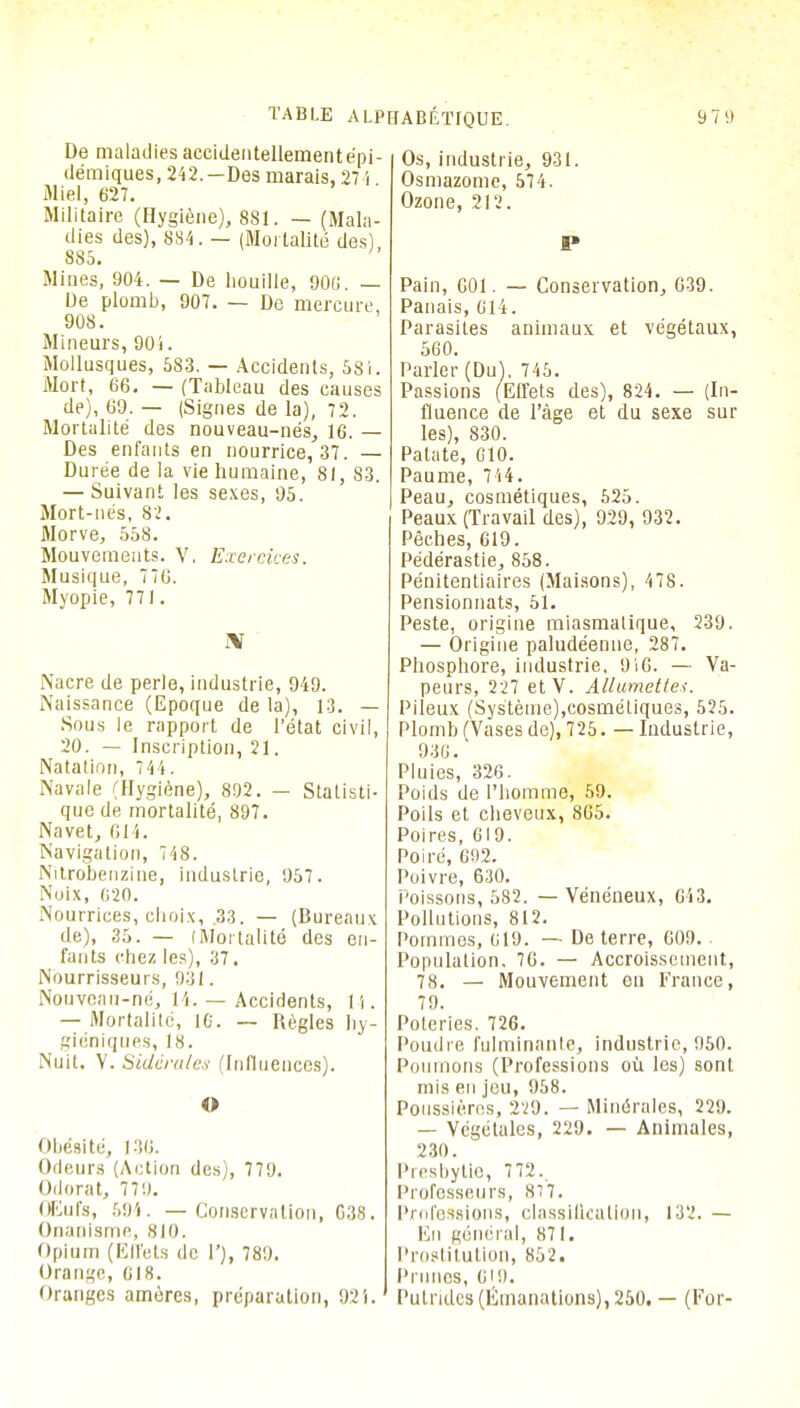 De maladiesaccidentellementépi- démiques, 242.—Des marais, 271 Miel, 627. Militaire (Hygiène), 881. — (Mala- dies des), 884. — (Mortalité des) 8S5. Mines, 904. — De houille, 900. — De plomb, 907. — De mercure, 908. Mineurs, 90 i. Mollusques, 583. — Accidents, 581. Mort, 66. — (Tableau des causes de), 69. — (Signes de la), 72. Mortalité des nouveau-nés, 16. — Des enfants en nourrice, 37. — Durée de la vie humaine, 81, 83. — Suivant les sexes, 95. Mort-nés, 82. Morve, 558. Mouvements. V. Exercices. Musique, 776. Myopie, 771. rV Nacre de perle, industrie, 949. Naissance (Epoque de la), 13. — Sous le rapport de l'état civil, 20. — Inscription, 21. Natation, 744. Navale (Hygiène), 892. — Statisti- que de mortalité, 897. Navet, 614. Navigation, 748. Nitrobenzine, industrie, 957. Noix, 620. Nourrices, choix, 33. — (Bureaux de), 35. — (Mortalité des en- fants chez les), 37. Nburrisseurs, 931. Nouveau-né, 14. — Accidents, H. — Mortalité, 16. — Règles hy- giéniques, 18. Nuit. V. Sidérâtes (Influences). O Obésité, 136. Odeurs (Action des), 779. Odorat, 779. Œufs, 594. — Conservation, G38. Onanisme, 810. Opium (Effets de 1'), 789. Orange, 618. Oranges amèrcs, préparation, 92'j. Os, industrie, 931. Osmazome, 574. Ozone, 212. Pain, 601. — Conservation, 639. Panais, 614. Parasites animaux et végétaux, 560. Parler (Du). 745. Passions (Effets des), 824. — (In- fluence de l'âge et du sexe sur les), 830. Patate, G10. Paume, 744. Peau, cosmétiques, 525. Peaux (Travail des), 929, 932. Pêches, 619. Pédérastie, 858. Pénitentiaires (Maisons), 478. Pensionnats, 51. Peste, origine miasmatique, 239. — Origine paludéenne, 287. Phosphore, industrie, 916. — Va- peurs, 227 etV. Allumettes. Pileux (Système),cosmétiques, 525. Plomb (Vases de), 725. — Industrie, 936.' Pluies, 326. Poids de l'homme, 59. Poils et cheveux, 865. Poires, 619. Poiré, 692. Poivre, 630. Poissons, 582. — Vénéneux, 643. Pollutions, 812. Pommes, 619. — Déterre, 609. Population. 76. — Accroissement, 78. — Mouvement en France, 79. Poteries. 726. Poudre fulminante, industrie, 950. Poumons (Professions où les) sont mis en jeu, 958. Poussières, 229. — Minérales, 229. — Végétales, 229. — Animales, 230. Presbytie, 772.. Professeurs, 877. Professions, classification, 132. — En général, 871. Prostitution, 852. Prunes, 619. Putrides (Émanations), 250. — (For-