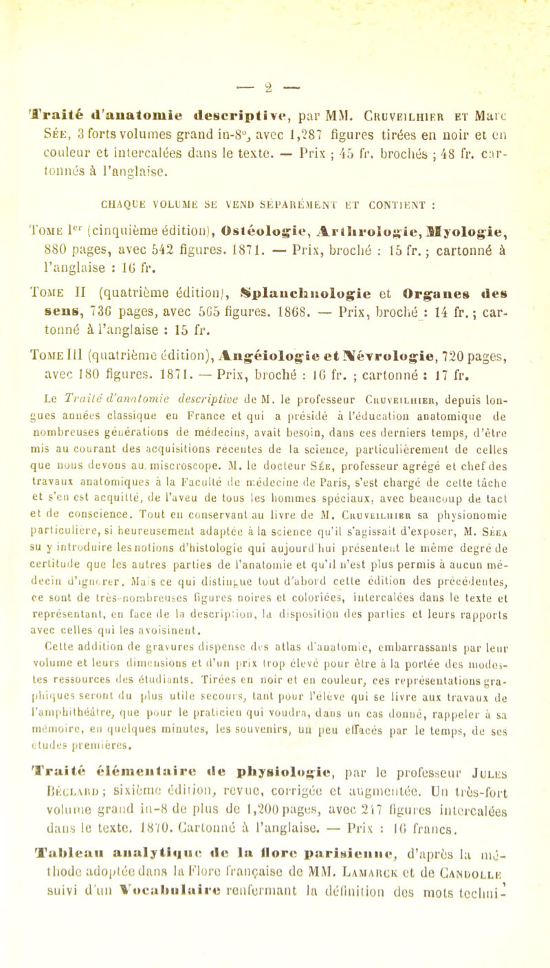 Traité d'anatomie descriptive, par MM. Cruveilhieh et Marc Sée, 3 forts volumes grand in-S0., avec 1,287 figures tirées en noir et on couleur et intercalées dans le texte. — Prix ; 45 fr. brochés ; 48 fr. c:ir- tonnés à l'anglaise. CHAQUE VOLUME SE VEND SÉPARÉMENT ET CONTIENT : Tome Ier (cinquième édition), Ostéotomie, Arthroiogie, Myologie, 880 pages, avec 542 figures. 1871. — Prix, broché : 15 fr. ; cartonné à l'anglaise : 10 fr. Tome II (quatrième édition;, Mplauchnologie et Organes des sens, 73G pages, avec 5G5 figures. 18G8. — Prix, broché : 14 fr. ; car- tonné à l'anglaise : 15 fr. Tome 111 (quatrième édition), Angéiologie et ]\ïévrologie, 720 pages, avec 180 figures. 1871. — Prix, broché : IG fr. ; cartonné : 17 fr. te Traité d'anatomie descriptive de M. le professeur Cuoveiluibii, depuis lon- gues années classique en France et qui a présidé à l'éducation anatomique de nombreuses générations de médecins, avait besoin, dans ces derniers temps, d'être mis au courant des acquisitions récentes de la science, particulièrement de celles que nous devons au, miscroscope. M. le docleur Sée, professeur agrégé et chef des travaux auatoniiques à la Faculté de n.édecine de Paris, s'est chargé de celte tache et s'en est acquitté, de l'aveu de tous les hommes spéciaux, avec beaucoup de tact et de conscience. Tout en conservant au livre de M. Ciiuveilhibr sa physionomie particulière, si heureusement adaptée à la science qu'il s'agissait d'exposer, M. SiiiiA su y introduire les notions d'histologie qui aujourd'hui présentent le même degré de certitude que les autres parties de l'anatomie et qu'il n'est plus permis à aucun mé- decin d'ignorer. Mais ce qui distingue tout d'abord celle édition des précédentes, ce sont de très-nombreuses figures noires et coloriées, intercalées dans le texte et représentant, en face de la description, la disposition des parties et leurs rapports avec celles qui les avoisinent. Cette addition de gravures dispense des atlas d'anatomie, embarrassants par leur volume et leurs dimensions et d'un prix trop élevé pour être à la portée des modes- tes ressources îles étudiants. Tirées en noir et en couleur, ces représentations gra- phiques seront du plus utile secours, tant pour l'élève qui se livre aux travaux de l'amphithéâtre, que pour le praticien qui voudra, dans un cas donné, rappeler à sa mémoire, en quelques minutes, les souvenirs, un peu effacés par le temps, de ses études premières. Traité élémentaire «le physiologie, par le professeur Jules Béclard; sixième édition, revue, corrigée et augmentée. Un très-fort volume grand in-8 de plus de 1,200 pages, avec 217 ligures intercalées dans le texte. 1870. Cartonné à l'anglaise. — Prix : IG francs. Tableau analytique «le la llore parisienne, d'après la mé- thode adoptée dans la Flore française de MM. Lamarck et de Candolle suivi d'un Vocabulaire renfermant la définition dos mots techni-