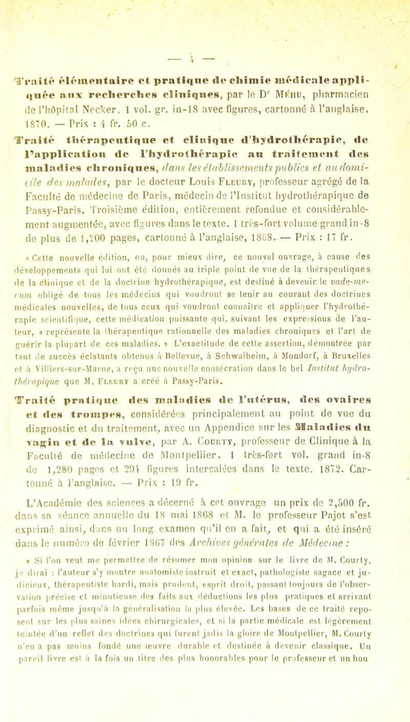 Traité élémentaire et pratique «le chimie médicale appli- quée aux recherches cliniques, par le D' Méhu, pharmacien de l'hôpital Necker. 1 vol. gr. in-18 avec figures, cartonné h l'anglaise. 1870. — Prix : 4 fr. 60 c. Traité thérapeutique et clinique «l'hydrothérapie, «le l'application «le l'hytlrothérapie au traitement «les mala«lies chroniques, dans les établissements publics et au domi- cile des malades, par le docteur Louis Fleuhy, professeur agrégé de la Faculté de médecine de Paris, médecin de l'Institut hydrothérapique de Passy-Paris. Troisième édition, entièrement refondue et considérable- ment augmentée, avec figures dans le texte. 1 très-fort volume grand in-8 de plus de 1,500 pages, cartonné à l'anglaise, 1808-— Prix : 17 fr. « Cette nouvelle édition, ou, pour mieux dire, ce nouvel ouvrage, à cause des développements qui lui ont été donués au triple point de vue de la thérapeutiques de la clinique et de la doctrine hydrothérapique, est destiné à devenir, le vade-me- rum obligé de tous les médecins qui voudront se tenir au courant des doctrines médicales nouvelles, de tous ceux qui voudront connaître et appliquer l'hydrothé- rapie scientifique, cette médication puissante qui, suivant les expressions de l'au- teur, a représente la Ihérapeutique rationnelle des maladies chroniques el l'art de «ruérir la plupart de ces maladies, n L'exactitude de cette assertion, démontrée par tant <!e succès éclatants obtenus à Bellevue, à Schwalheirn, à Mondorf, à Bruxelles et à Villiers-sur-Marne, a reçu une nouvelle consécration dans le bel Institut hydro- thérapique que M. Fleuhv a créé à Passy-Paris. Traité pratique «les maladies «le l'utérus, «les ovaires et «les trompes, considérées principalement au point de vue du diagnostic et du traitement., avec un Appendice sur les SB a la «lies «lu vagin et de la vulve, par A. Cour.xï, professeur de Clinique à la Faculté de médecine de Montpellier. 1 très-fort vol. grand in-8 de 1,280 pages et 20i figures intercalées dans le texte. 1872. Car- tonné à l'anglaise. — Prix : I!) fr. L'Académie des sciences a décerné à cet ouvrage un prix de 2,500 fr. dans sa séance annuelle du 18 mai 1868 et M. le professeur Pajot s'est exprimé ainsi, dans un long examen qu'il en a fait, et qui a été inséré dans le numéro de février lSli7 des Archives générales de Médecine : <• Si l'on veut me permettre de résumer mon opinion sur le livre de M. Courty, je dirai : l'auteur s'y montre anatomiste instruit et exact, palhologiste sagace et ju- dicieux, thérapeutiste hardi, mais prudent, esprit droit, passant toujours de l'obser- vation précise et minutieuse des faits aux déductions les plus pratiques et arrivant parfois même jusqu'à la généralisation la plus élevée. Les hases de ce traité repo- sent sur les plus saines idées chirurgicales, et si la partie médicale est légèrement teintée d'un reflet des doctrines qui furent jadis la gloire de Montpellier, M. Courty n'en a pa9 moins fondé une œuvre durable et destinée à devenir classique. Un pareil livre est à la fois un titre des plus honorables pour le professeur et un lion