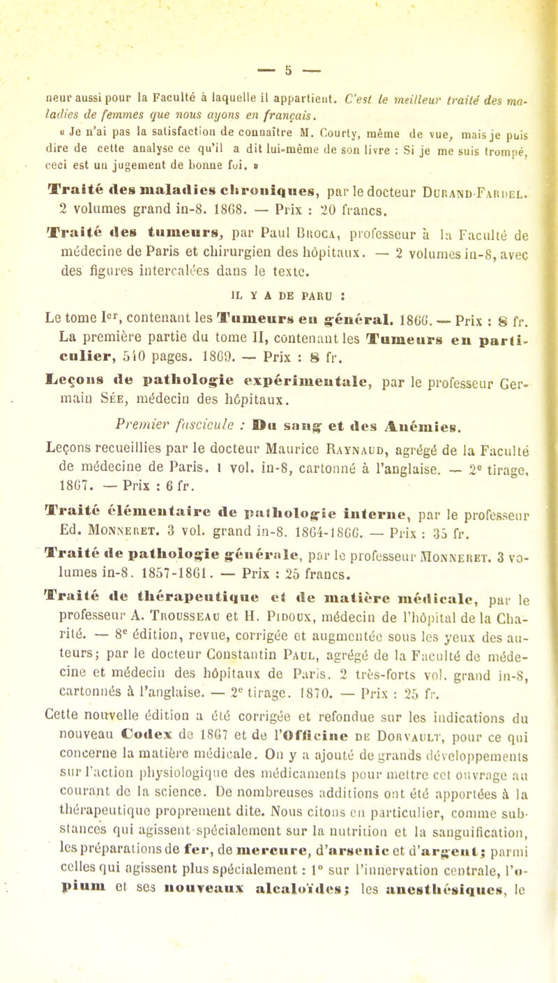 neur aussi pour la Faculté à laquelle il appartient. C'est le meilleur traité des ma- ladies de femmes que nous ayons en français. « Je n'ai pas la satisfaction de connaître M. Courty, même de vue, mais je puis dire de cette analyse ce qu'il a dit lui-même de son livre : Si je me suis trompé, ceci est un jugement de bonne fui. g Traité des maladies chroniques, par le docteur Durand Fardel. 2 volumes grand in-8. 1868. — Prix : 20 francs. Traité îles tumeurs, par Paul Biîoca, professeur à la Faculté de médecine de Paris et chirurgien des hôpitaux. — 2 volumes in-8, avec des figures intercalées dans le texte. IL Y A DE PARU : Le tome Ier, contenant les Tumeurs eu général. 186G. — Prix : 8 fr. La première partie du tome II, contenant les Tumeurs en parti, cnlier, 510 pages. 18G9. — Prix : 8 fr. Leçons «le pathologie expérimentale, par le professeur Ger- main Sée, médecin des hôpitaux. Premier fascicule : Du sang et des Anémies. Leçons recueillies par le docteur Maurice Raynaud, agrégé de la Faculté de médecine de Paris, l vol. in-8, cartonné à l'anglaise. — 2 tirage. 1807. — Prix : 6 fr. Traité élémentaire de pathologie interne, par le professeur Ed. Mon.neret. 3 vol. grand in-8. 18G4-18GG. — Prix : 35 fr. Traité de pathologie générale, par le professeur Monneuet. 3 vo- lumes in-8. 1857-1861. — Prix : 25 francs. Traité de thérapeutique et de matière médicale, par le professeur A. Trousseau et H. Pidoux, médecin de l'hôpital de la Cha- rité. — 8e édition, revue, corrigée et augmentée sous les yeux des au- teurs; par le docteur Constantin Paul, agrégé de la Faculté de méde- cine et médecin des hôpitaux de Paris. 2 très-forts vol. grand in-8, cartonnés à l'anglaise. — 2e tirage. 1870. — Prix : 25 fr. Cette nouvelle édition a été corrigée et refondue sur les indications du nouveau Codex de 1807 et de l'Officine de Dorvault, pour ce qui concerne la matière médicale. On y a ajouté de grands développements sur l'action physiologique des médicaments pour mettre cet ouvrage au courant de la science. De nombreuses additions ont été apportées à la thérapeutique proprement dite. Nous citons en particulier, comme sub- stances qui agissent spécialement sur la nutrition et la sanguification, les préparations de fer, de mercure, d'arsenic et d'argent; parmi celles qui agissent plus spécialement : 1° sur l'innervation centrale, l'o- pium et ses nouveaux alcaloïdes; les anesthésiques, le