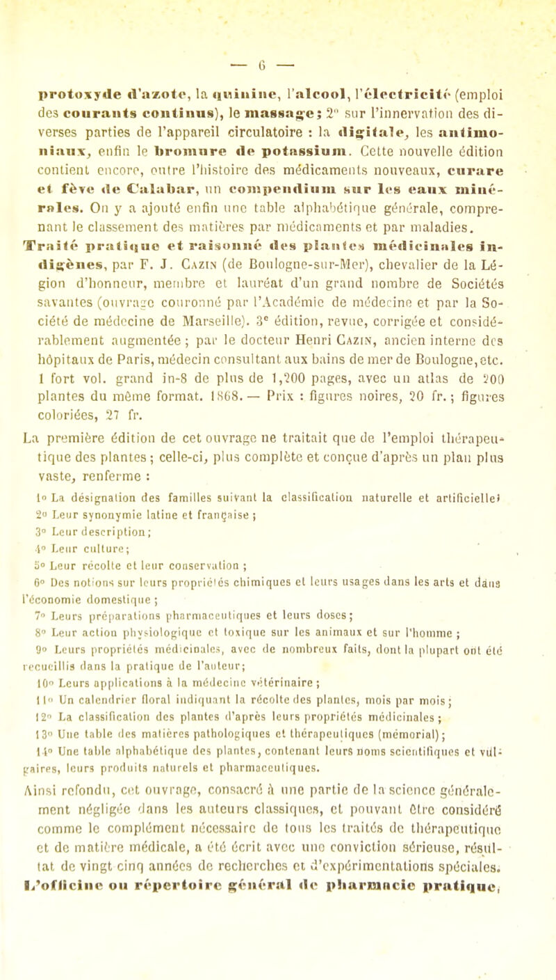 protoxyde d'azote, la quinine, l'alcool, l'électricité (emploi des courants continus), le massage; 2 sur l'innervation des di- verses parties de l'appareil circulatoire : la digitale, les antimo- niaux, enfla le bromnre de potassium. Cette nouvelle édition contient encoro, outre l'histoire des médicaments nouveaux, curare et fève de Calahar, un compendium sur les eaux miué- rales. On y a ajouté enfin une table alphabétique générale, compre- nant le classement des matières par médicaments et par maladies. Traité pratique et raisonné des plante» médicinales in- digènes, par F. J. Cazin (de BouIogne-sur-Mer), chevalier de la Lé- gion d'honneur, membre et lauréat d'un grand nombre de Sociétés savantes (ouvrage couronné par l'Académie de médecine et par la So- ciété de médecine de Marseille). 3° édition, revue, corrigée et considé- rablement augmentée ; par le docteur Henri Cazin, ancien interne des hôpitaux de Paris, médecin consultant aux bains de merde Boulogne, etc. 1 fort vol. grand in-8 de plus de 1,200 pages, avec un atlas de 200 plantes du môme format. 1S68.— Prix : figures noires, 20 fr. ; figures coloriées, 27 fr. La première édition de cet ouvrage ne traitait que de l'emploi thérapett» tique des plantes ; celle-ci, plus complète et conçue d'après un plan plus vaste, renferme : t° La désignalion des familles suivant la classification naturelle et artificielle) 2° Leur synonymie latine et française ; 3° Leur description ; 1° Leur culture ; o° Leur récolte et leur conservation ; 6° Des notions sur leurs propriéles chimiques et leurs usages dans les arts et dans l'économie domestique ; 7° Leurs préparations pharmaceutiques et leurs doses; 8' Leur action physiologique et toxique sur les animaux et sur l'homme ; 9° Leurs propriétés médicinales, avec de nombreux faits, dont la plupart ont été recueillis dans la pratique de l'auteur; 10° Leurs applications à la médecine vétérinaire; 11 Un calendrier floral indiquant la récolte des plantes, mois par mois; 12 La classification des plantes d'après leurs propriétés médicinales; 13 Une table des matières pathologiques et thérapeutiques (mémorial); I i Une table alphabétique des plantes, contenant leurs noms scientifiques et vul- gaires, leurs produits naturels et pharmaceutiques. Ainsi refondu, cet ouvrage, consacré a une partie de la science générale- ment négligée dans les auteurs classiques, et pouvant Ctrc considéré comme le complément nécessaire de tous les traités de thérapeutique et de matière médicale, a été écrit avec une conviction sérieuse, résul- tat de vingt cinq années de recherches et d'expérimentations spéciales. l/ofliciiic ou répertoire général <le pharmacie pratique,