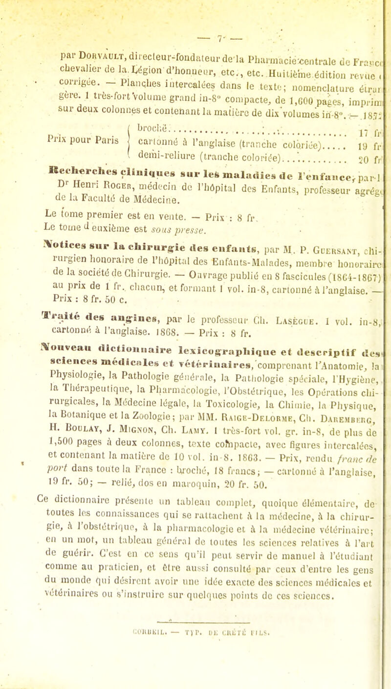 par Dorvault, directeur-fondateur de là Pharmacie-centrale de Frase, chevalier de la.Région'd'honneur, etc., etc. Huitième édition revue . • comg.e. - Planches intercalées dans le texte; nomenclature éirai gère. .1 très-fortVolume grand in-8° compacte, de 1,600 pages, imprim sur deux colonnes et contenant la matière de dix'volumes iri-8..- 18.7; ( broché ; lî h- Prix pour Paris cartonné à l'anglaise (tranche'coloriée).'19 fr ( demi-reliure (tranche coloriée)...'. 20 fr Recherches cliniques sur les maladies de 1 enfance, par i D' Henri Roger, médecin de l'hôpital des Enfants, professeur agrêgi de la Faculté de Médecine. c Le tome premier est en vente. — Prix : s fr. Le tome d euxième est sous presse. Notices sur la chirurgie des enfants, par M P. Gdersant, chi- rurgien honoraire de l'hôpital des Enfants-Malades, membre honoraire de la société de Chirurgie. — Oavrage publié eu 8 fascicules (186-4-18G7) au prix de 1 fr, chacun, et formant 1 vol. in-S, cartonné à l'anglaise. — Prix : 8 fr. 50 c. Traité des angines, par le professeur Ch. Lasègle. 1 vol. in-S, cartonné à l'anglaise. 1868. — Prix : S fr. Nouveau dictionnaire lexicographique et descriptif des sciences médicales et vétérinaires,'comprenant l'Anatomie, !a Physiologie, la Pathologie générale, la Pathologie spéciale, l'Hygiène, la Thérapeutique, la Pharmacologie, l'Obstétrique, les Opérations chi- rurgicales, la Médecine légale, la Toxicologie, la Chimie, la Physique, la Botanique et la Zoologie; par MM. Raige-Delorme, Ch. Daremberg, H. Boulay, J. Mignon, Ch. Lamy. 1 très-fort vol. gr. in-S, de plus dé I, 500 pages à deux colonnes, texte compacte, avec figures intercalées, et contenant la matière de 10 vol. in S. 1863. — Prix, rendu franc de port dans toute la France : broché, 18 francs; — cartonné à l'anglaise, 19 fr. 50; — relié, dos en maroquin, 20 fr. 50. Ce dictionnaire présente un tableau complet, quoique élémentaire, de toutes les connaissances qui se rattachent a la médecine, à la chirur- gie, à l'obstétrique, à la pharmacologie et ;\ la médecine vétérinaire; en un mot, un tableau général de toutes les sciences relatives à l'art de guérir. C'est en ce sens qu'il peut servir de manuel à l'étudiant comme au praticien, et être aussi consulté par ceux d'entre les gens du monde qui désirent avoir une idée exacte des sciences médicales et vétérinaires ou s'instruire sur quelques points de ces sciences. COHIlKUi — Tir. DK CIUSTÉ FUS.