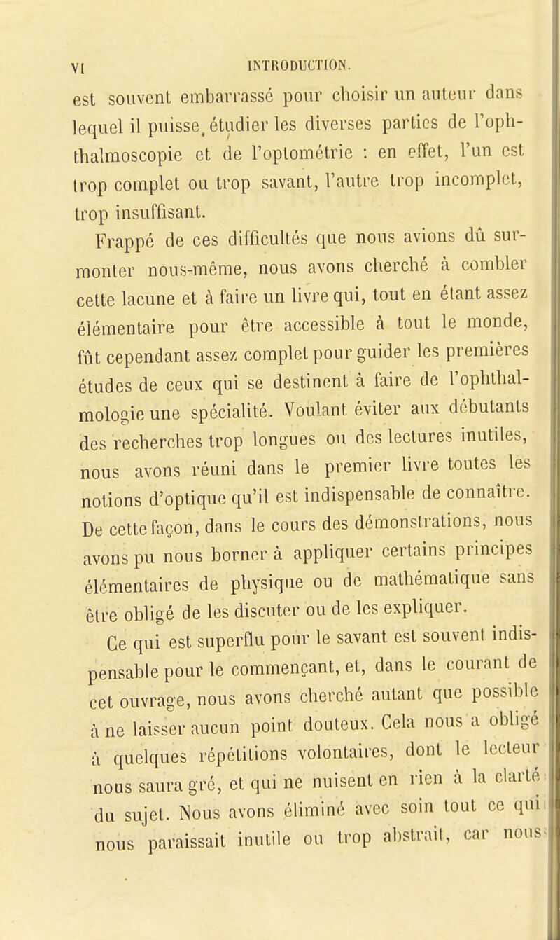 est souvent embarrassé pour choisir un auteur dans lequel il puisse, étudier les diverses parties de l'oph- thalmoscopie et de l'oplométrie : en effet, l'un est irop complet ou trop savant, l'autre trop incomplet, trop insuffisant. Frappé de ces difficultés que nous avions dû sur- monter nous-même, nous avons cherché à combler cette lacune et à faire un livre qui, tout en étant assez élémentaire pour être accessible à tout le monde, fût cependant assez complet pour guider les premières études de ceux qui se destinent à faire de l'ophthal- mologie une spécialité. Voulant éviter aux débutants des recherches trop longues ou des lectures inutiles, nous avons réuni dans le premier livre toutes les notions d'optique qu'il est indispensable de connaître. De cette façon, dans le cours des démonstrations, nous avons pu nous borner à apphquer certains principes élémentaires de physique ou de mathématique sans être obligé de les discuter ou de les expliquer. Ce qui est superflu pour le savant est souvent indis- pensable pour le commençant, et, dans le courant de cet ouvrage, nous avons cherché autant que possible à ne laisser aucun point douteux. Gela nous a obligé à quelques répétitions volontaires, dont le lecteur nous saura gré, et qui ne nuisent en rien à la clarté du sujet. Nous avons éliminé avec soin tout ce qui nous paraissait inutile ou trop abstrait, car nous