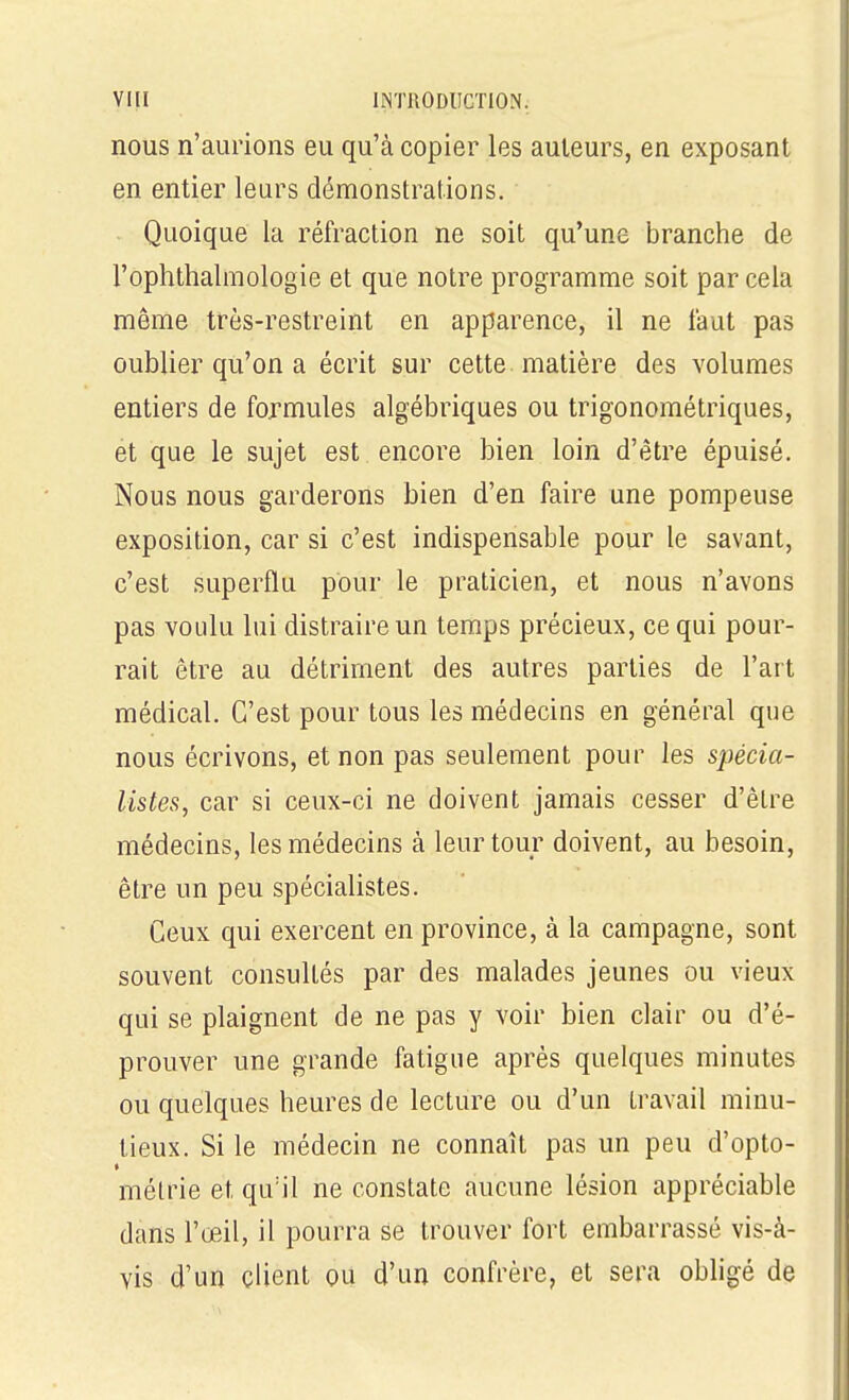 nous n'aurions eu qu'à copier les auteurs, en exposant en entier leurs démonstrations. Quoique la réfraction ne soit qu'une branche de l'ophthalmologie et que notre programme soit par cela même très-restreint en apparence, il ne faut pas oublier qu'on a écrit sur cette matière des volumes entiers de formules algébriques ou trigonométriques, et que le sujet est encore bien loin d'être épuisé. Nous nous garderons bien d'en faire une pompeuse exposition, car si c'est indispensable pour le savant, c'est superflu pour le praticien, et nous n'avons pas voulu lui distraire un temps précieux, ce qui pour- rait être au détriment des autres parties de l'art médical. C'est pour tous les médecins en général que nous écrivons, et non pas seulement pour les spécia- listes, car si ceux-ci ne doivent jamais cesser d'être médecins, les médecins à leur tour doivent, au besoin, être un peu spécialistes. Ceux qui exercent en province, à la campagne, sont souvent consultés par des malades jeunes ou vieux qui se plaignent de ne pas y voir bien clair ou d'é- prouver une grande fatigue après quelques minutes ou quelques heures de lecture ou d'un travail minu- tieux. Si le médecin ne connaît pas un peu d'opto- * méLrie et qu'il ne constate aucune lésion appréciable dans l'œil, il pourra se trouver fort embarrassé vis-à- vis d'un client ou d'un confrère, et sera obligé de