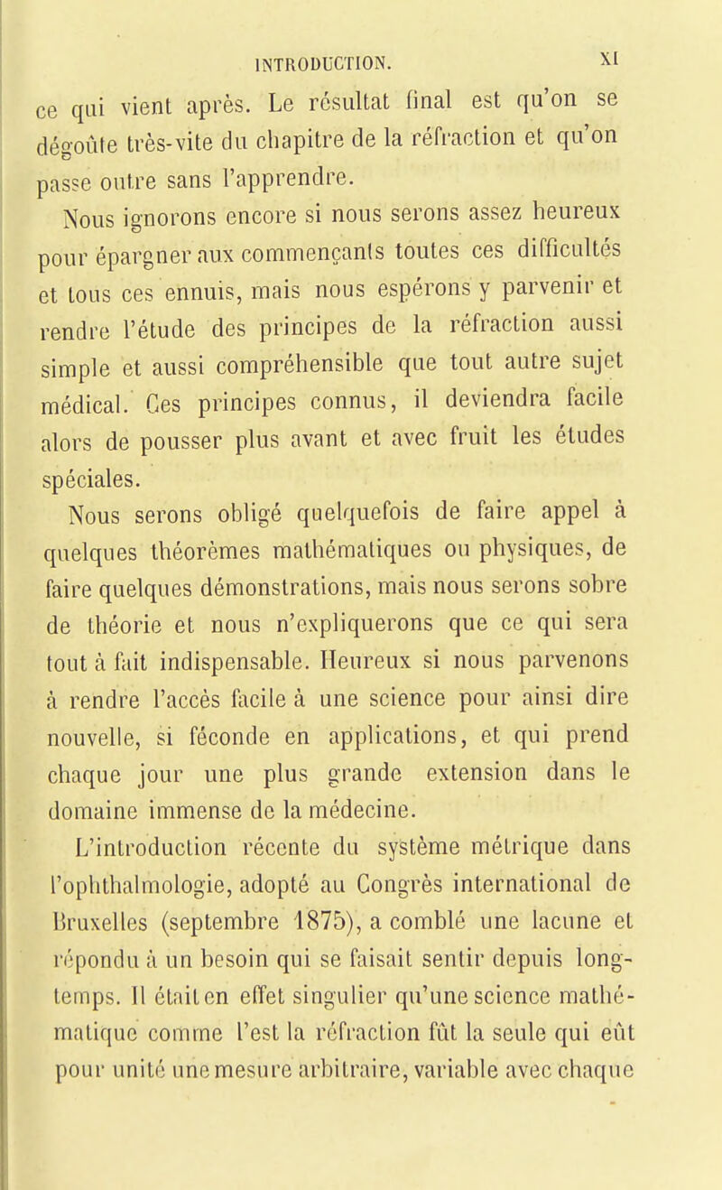 ce qui vient après. Le résultat linal est qu'on se dégoûte très-vite du chapitre de la réfraction et qu'on passe outre sans l'apprendre. Nous ignorons encore si nous serons assez heureux pour épargner aux commençanls toutes ces difficultés et tous ces ennuis, mais nous espérons y parvenir et rendre l'étude des principes de la réfraction aussi simple et aussi compréhensible que tout autre sujet médical. Ces principes connus, il deviendra facile alors de pousser plus avant et avec fruit les études spéciales. Nous serons obligé quelquefois de faire appel à quelques théorèmes mathématiques ou physiques, de faire quelques démonstrations, mais nous serons sobre de théorie et nous n'expliquerons que ce qui sera tout à fait indispensable. Heureux si nous parvenons à rendre l'accès facile à une science pour ainsi dire nouvelle, si féconde en applications, et qui prend chaque jour une plus grande extension dans le domaine immense de la médecine. L'introduction récente du système métrique dans l'ophthalmologie, adopté au Congrès international de Bruxelles (septembre 1875), a comblé une lacune et répondu à un besoin qui se faisait sentir depuis long- temps. Il était en effet singulier qu'une science mathé- matique comme l'est la réfraction fût la seule qui eût pour unité une mesure arbitraire, variable avec chaque