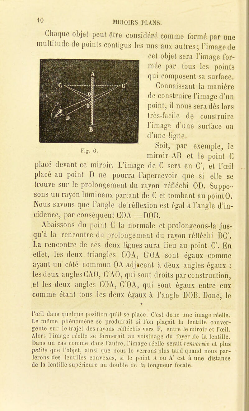 A ... a.,' .... —— : - — ■ i ^^^^ j M, - .... B Fier. 6. MIROIRS PLANS. Chaque objet peut être considéré comme formé par une multitude de points conligus les uns aux autres; l'image de cet objet sera l'image for- mée par tous les points qui composent sa surface. Connaissant la manière de construire l'image d'un point, il nous sera dès lors très-facile de consiruire l'image d'une surface ou d'une ligne. Soit, par exemple, le miroir AB et le point C placé devant ce miroir. L'image de C sera en C, et l'œil placé au point D ne pourra l'apercevoir que si elle se trouve sur le prolongement du rayon réfléchi OD. Suppo- sons un rayon lumineux partant de C et tombant au pointO. Nous savons que l'angle de réflexion est égal à l'angle d'in- cidence, par conséquent COA=:DOB. Abaissons du point C la normale et prolongeons-la jus- qu'cà la rencontre du prolongement du rayon réfléchi DC. La rencontre de ces deux lignes aura lieu au point C. En effet, les deux triangles COA, C'OA sont égaux comme ayant un côté commun OA adjacent à deux angles égaux : les deux angles CAO, CAO, qui sont droits par construction, et les deux angles COA, C'OA, qui sont égaux entre eux comme étant lous les deux égaux à l'angle DOB. Donc, le l'œil dans quelque position qu'il se place. C'est donc une image réelle. Le même phénomène se produirait si l'on plaçait la lentille conver- gente sur le trajet des rayons réllécliis vers F, entre le miroir et l'œil. Alors l'image réelle se formerait au voisinage du foyer de la lentille. Dans un cas comme dans l'autre, l'image réelle serait renversée cl plus petite que l'objet, ainsi que nous le verrons plus lard quand nous par- lerons des lentilles convexes, si le point A ou A' est à une dislance de la lentille supérieure au double de la longueur focale.