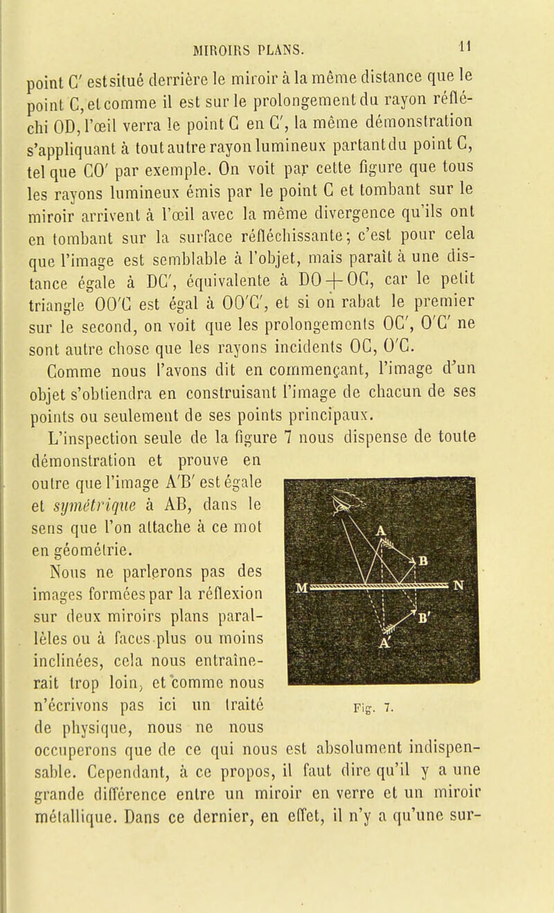 point C estsitué derrière le miroir à la même distance que le point C, et comme il est sur le prolongement du rayon réflé- chi OD, l'œil verra le point G en C, la même démonstration s'appliquant à tout autre rayon lumineux partantdu point C, tel que GO' par exemple. On voit par cette figure que tous les rayons lumineux émis par le point G et tombant sur le miroir arrivent cà l'œil avec la même divergence qu'ils ont en tombant sur la surface réfléchissante; c'est pour cela que l'image est semblable cà l'objet, mais parait cà une dis- tance égale à DG', équivalente à DO + OG, car le pelit triangle OO'G est ég-fil à OO'G', et si oii rabat le premier sur le second, on voit que les prolongemcnls OG', O'G' ne sont autre chose que les rfiyons incidents OG, O'G. Gomme nous l'avons dit en cornmençfint, l'image d^un objet s'obliendra en construisant l'image de chacun de ses points ou seulement de ses points principcaux. L'inspection seule de la figure 7 nous dispense de toute démonstration et prouve en outre que l'image A'B' est égale et symétrique à AB, dans le sens que l'on attache à ce mot en géométrie. Nous ne parlerons pas des images formées par la réflexion sur deux miroirs plans paral- lèles ou à faces plus ou moins inclinées, cela nous entraîne- rait trop loiUj et comme nous AV A -y» A' n'écrivons pas ici un traité Fig. 7. de physique, nous ne nous occuperons que de ce qui nous est absolument indispen- sable. Cependant, à ce propos, il faut dire qu'il y a une grande difl'crence entre un miroir en verre et un miroir métallique. Dans ce dernier, en efl'et, il n'y a qu'une sur-