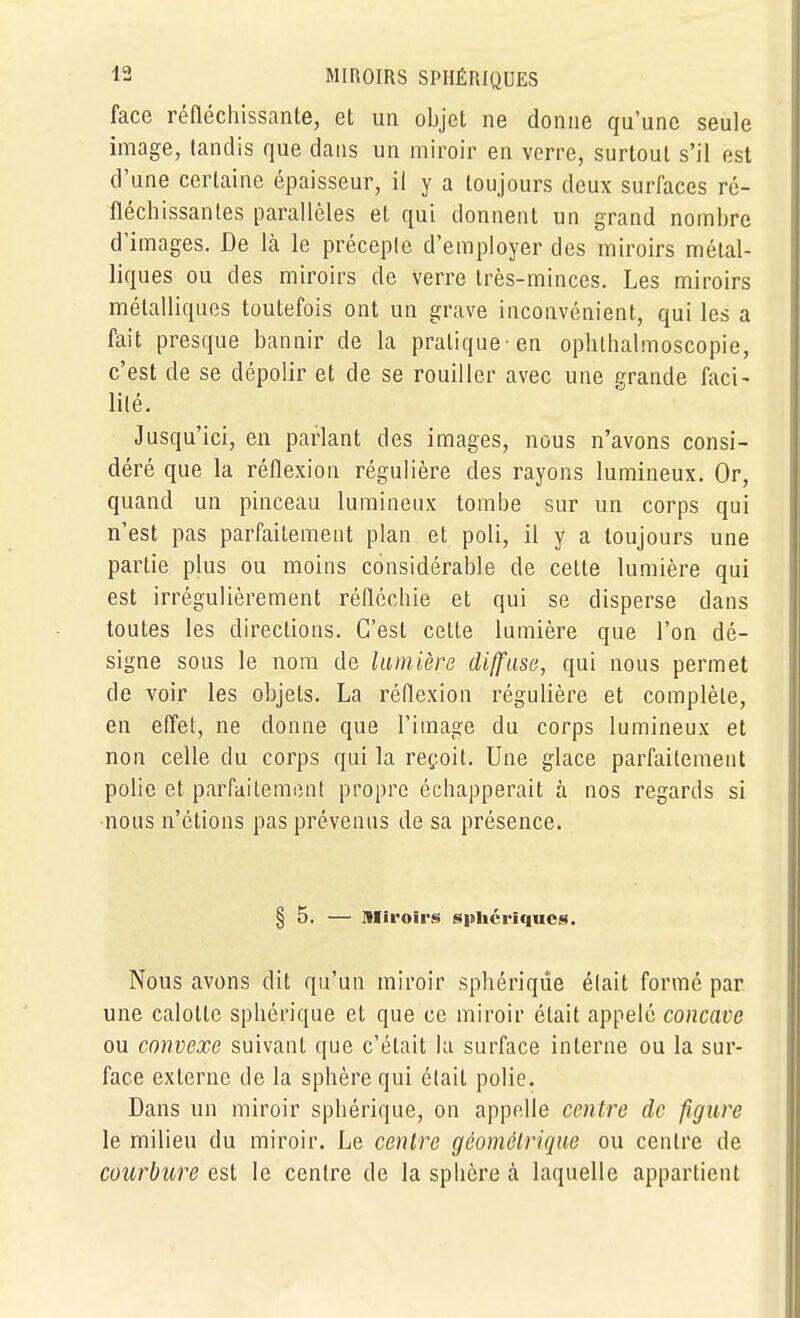 face réfléchissante, et un objet ne donne qu'une seule image, tandis que dans un miroir en verre, surtout s'il est d'une certaine épaisseur, il y a toujours deux surfaces ré- fléchissantes parallèles et qui donnent un grand nombre d'images. De là le précepte d'employer des miroirs métal- liques ou des miroirs de verre très-minces. Les miroirs métalliques toutefois ont un grave inconvénient, qui les a fait presque bannir de la pratique-en ophlhalmoscopie, c'est de se dépolir et de se rouiller avec une erande faci- lité. Jusqu'ici, en parlant des images, nous n'avons consi- déré que la réflexion régulière des rayons lumineux. Or, quand un pinceau lumineux tombe sur un corps qui n'est pas parfaitement plan et poli, il y a toujours une partie plus ou moins considérable de cette lumière qui est irrégulièrement réfléchie et qui se disperse dans toutes les directions. C'est cette lumière que l'on dé- signe sous le nom de lumière diffuse, qui nous permet de voir les objets. La réflexion régulière et complète, en effet, ne donne que l'image du corps lumineux et non celle du corps qui la reçoit. Une glace parfaitement polie et parfaitement propre échapperait à nos regards si nous n'étions pas prévenus de sa présence. § 5. — Miroirs spbcriqucs. Nous avons dit qu'un miroir sphérique était formé par une calotte sphérique et que ce miroir était appelé concave ou convexe suivant que c'était la surface interne ou la sur- face externe de la sphère qui était polie. Dans un miroir sphérique, on appelle centre de figure le milieu du miroir. Le centre géométrique ou centre de courbure est le centre de la sphère h laquelle appartient