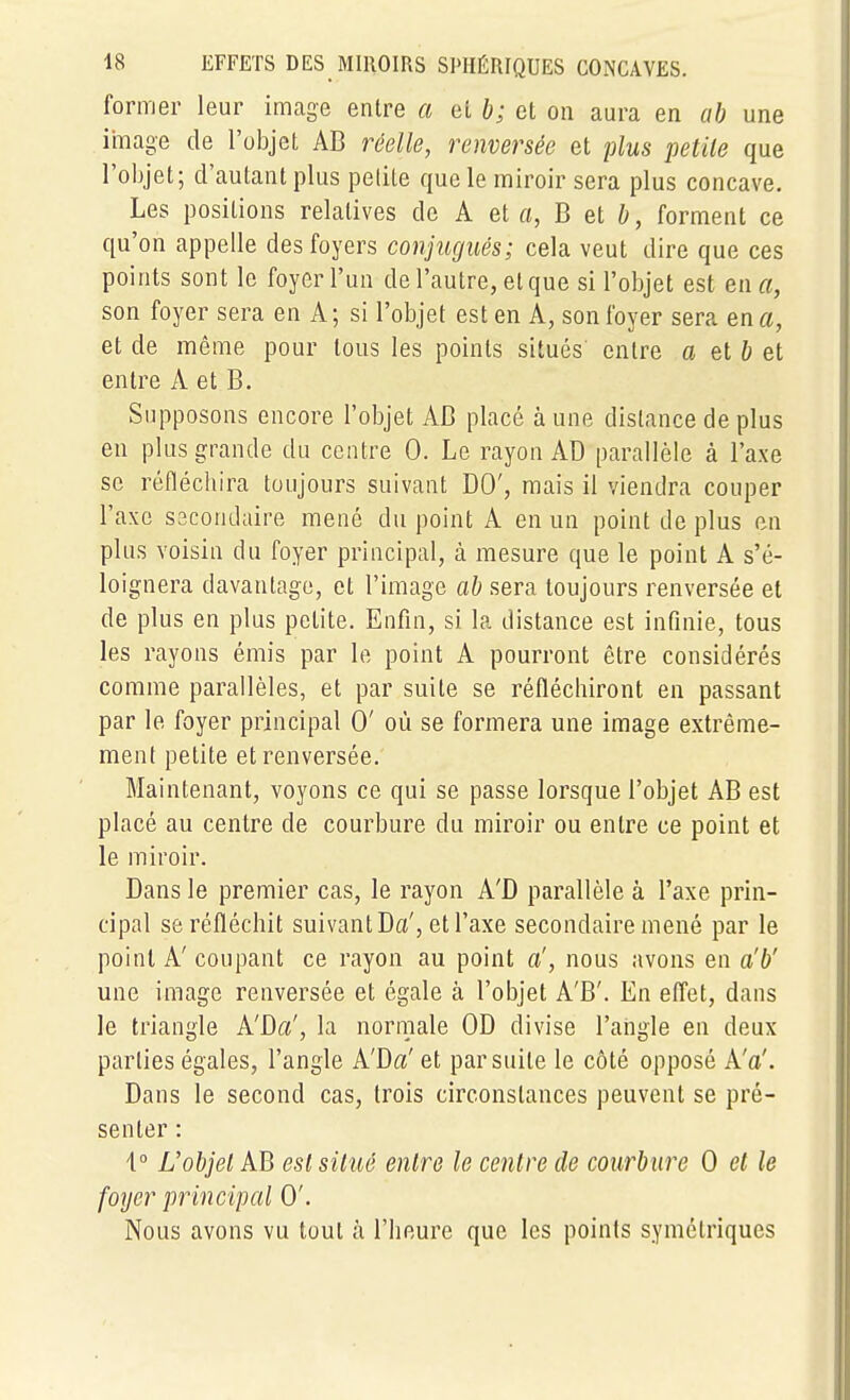 former leur image entre a el b; et on aura en ab une image de l'objet AB réelle, renversée et plus petite que l'objet; d'autant plus petite que le miroir sera plus concave. Les positions relatives de A et a, B et b, forment ce qu'on appelle des foyers conjugués; cela veut dire que ces points sont le foyer l'un de l'autre, el que si l'objet est en a, son foyer sera en A; si l'objet est en A, son foyer sera en a, et de même pour tous les points situés' entre a el b el entre A et B. Supposons encore l'objet AB placé à une dislance de plus en plus grande du centre 0. Le rayon AD parallèle à l'axe se réflécliira toujours suivant DO', mais il viendra couper l'axe S3condaire mené du point A en un point de plus en plus voisin du foyer principal, à mesure que le point A s'é- loignera davantage, et l'image ab sera toujours renversée et de plus en plus petite. Enfin, si la distance est infinie, tous les rayons émis par le point A pourront être considérés comme parallèles, et par suite se réfléchiront en passant par le foyer principal 0' où se formera une image extrême- ment petite et renversée. Maintenant, voyons ce qui se passe lorsque l'objet AB est placé au centre de courbure du miroir ou entre ce point et le miroir. Dans le premier cas, le rayon A'D parallèle à l'axe prin- cipal se réfléchit suivant Da', et l'axe secondaire mené par le point A' coupant ce rayon au point a', nous avons en a'b' une image renversée et égale à l'objet A'B'. En effet, dans le triangle A'Da', la normale OD divise l'angle en deux parties égales, l'angle A'Da' et par suite le côté opposé A'a'. Dans le second cas, trois circonstances peuvent se pré- senter : \° L'objet AB esl situé entre le centre de courbure 0 et le foyer principal 0'. Nous avons vu tout à l'heure que les points symétriques