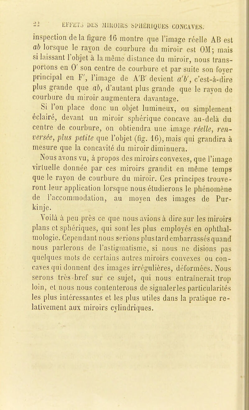 ■1'- El'FETo DLS JllUOlIlS bl'UÉlllQUES CONCAVES. inspection delà figure 16 montre que l'image réelle AB est ab lorsque le rayon de courbure du miroir est OM; mais si laissant l'objet cà la même dislance du miroir, nous trans- portons en 0' son centre de courbure et par suite son foyer principal en F', l'image de A'B' devient a'b', c'est-à-dire plus grande que ab, d'autant plus grande que le rayon de courbure du miroir augmentera davantage. Si l'on place donc un objet lumineux, ou simplement éclairé, devant un miroir sphérique concave au-delà du centre de courbure, on obtiendra une image réelle, ren- versée, 'plus petite que l'objet (fig. 16), mais qui grandira à mesure que la concavité du miroir diminuera. Nous avons vu, à propos des miroirs convexes, que l'image virtuelle donnée par ces miroirs grandit en même temps que le rayon de courbure du miroir. Ces principes trouve- ront leur application lorsque nous étudierons le phénomène de l'accommodation, au moyen des images de Pur- kinje. Voilà à peu près ce que nous avions à dire sur les miroirs plans et sphériques, qui sont les plus employés en ophtlial- mologie. Cependant nous serions plus lard embarrassés quand nous parlerons de l'asligmalisme, si nous ne disions pas quelques mois de certains autres miroirs convexes ou con- caves qui donnent des images irrégulières, déformées. Nous serons très-bref sur ce sujet, qui nous entraînerait trop loin, et nous nous contenterons de signalerles particularités les plus intéressantes et les plus utiles dans la pratique re- lativement aux miroirs cylindriques.