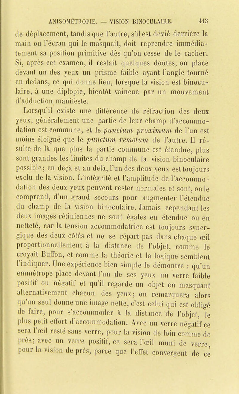 de déplacement, tandis que l'autre, s'il est dévié derrière la main ou l'écran qui le ma'squait, doit reprendre immédia- tement sa position primitive dès qu'on cesse de le cacher. Si, après cet examen, il restait quelques doutes, on place devant un des yeux un prisme faible ayant l'angle tourné en dedans, ce qui donne lieu, lorsque la vision est binocu- laire, à une diplopie, bientôt vaincue par un mouvement d'adduction manifeste. Lorsqu'il existe une différence de réfraction des deux yeux, généralement une partie de leur champ d'accommo- dation est commune, et le punctum proximum de l'un est moins éloigné que le punctum remolum de l'autre. Il ré- sulte de là que plus la partie commune est étendue, plus sont grandes les limites du champ de la vision binoculaire possible; en deçà et au delà, l'un des deux yeux est toujours exclu de la vision. L'intégrité et l'amplitude de l'accommo- dation des deux yeux peuvent rester normales et sont, on le comprend, d'un grand secours pour augmenter l'étendue du champ de la vision binoculaire. Jamais cependant les deux images rétiniennes ne sont égales en étendue ou en netteté, car la tension accommodatrice est toujours syner- gique des deux côtés et ne se répart pas dans chaque œil proportionnellement à la distance de l'objet, comme le croyait Buffon, et comme la théorie et la logique semblent l'indiquer. Une expérience bien simple le démontre : qu'un emmétrope place devant l'un de ses yeux un verre faible positif ou négatif et qu'il regarde un objet en masquant alternativement chacun des yeux; on remarquera alors qu'un seul donne une image nette, c'est celui qui est obligé de faire, pour s'accommoder à la distance de l'objet, le plus petit effort d'accommodation. Avec un verre né^aliV ce sera l'œil resté sans verre, pour la vision de loin comme de près; avec un verre positif, ce sera l'œil muni de verre pour la vision de près, parce que l'effet convergent de ce