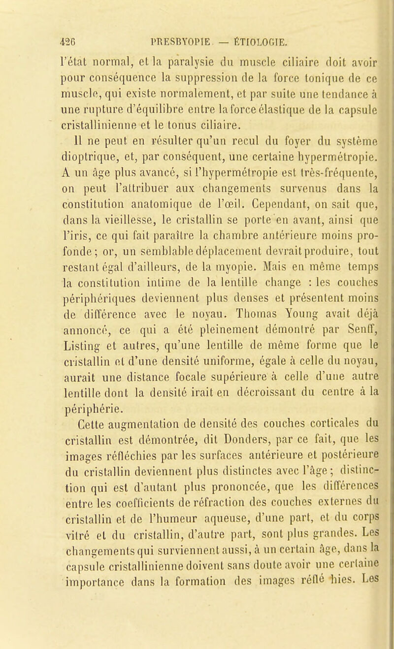 l'état normal, et la paralysie du muscle ciliaire doit avoir pour conséquence la suppression de la force tonique de ce muscle, qui existe normalement, et par suite une tendance à une rupture d'équilibre entre la force élastique de la capsule cristallinienne et le tonus ciliaire. 11 ne peut en résulter qu'un recul du foyer du système dioptrique, et, par conséquent, une certaine hypermétropie. A un âge plus avancé, si l'hypermétropie est très-fréquente, on peut l'attribuer aux changements survenus dans la constitution anatomique de l'œil. Cependant, on sait que, dans la vieillesse, le cristallin se porte en avant, ainsi que l'iris, ce qui fait paraître la chambre antérieure moins pro- fonde; or, un semblable déplacement devrait produire, tout restant égal d'ailleurs, de la myopie. Mais en même temps la constitution intime de la lentille change : les couches périphériques deviennent plus denses et présentent moins de différence avec le noyau. Thomas Young avait déjà annoncé, ce qui a été pleinement démontré par Senff, Listing et autres, qu'une lentille de même forme que le cristallin et d'une densité uniforme, égale à celle du noyau, aurait une distance focale supérieure à celle d'une autre lentille dont la densité irait en décroissant du centre à la périphérie. Cette augmentation de densité des couches corticales du cristallin est démontrée, dit Donders, par ce fait, que les images réfléchies par les surfaces antérieure et postérieure du cristallin deviennent plus distinctes avec l'âge; distincr- tion qui est d'autant plus prononcée, que les différences entre les coefficients de réfraction des couches externes du cristallin et de l'humeur aqueuse, d'une part, et du corps vitré et du cristallin, d'autre part, sont plus grandes. Les changements qui surviennent aussi, â un certain âge, dans la capsule cristallinienne doivent sans doute avoir une certaine importance dans la formation des images réflé hies. Les