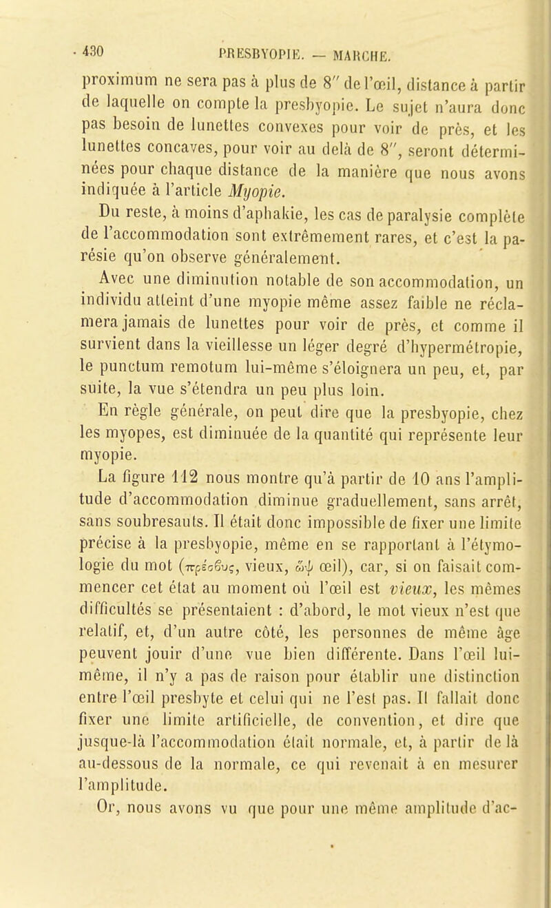 proximum ne sera pas à plus de 8 de l'œil, distance à partir de laquelle on compte la presbyopie. Le sujet n'aura donc pas besoin de lunettes convexes pour voir de près, et les lunettes concaves, pour voir au deKà de 8, seront détermi- nées pour chaque distance de la manière que nous avons indiquée à l'article Myopie. Du reste, k moins d'aphakie, les cas de paralysie complète de l'accommodation sont extrêmement rares, et c'est la pa- résie qu'on observe généralement. Avec une diminution notable de son accommodation, un individu atteint d'une myopie même assez faible ne récla- mera jamais de lunettes pour voir de près, et comme il survient dans la vieillesse un léger degré d'hypermétropie, le punctum remotum lui-même s'éloignera un peu, et, par suite, la vue s'étendra un peu plus loin. En règle générale, on peut dire que la presbyopie, chez les myopes, est diminuée de la quantité qui représente leur myopie. La figure 112 nous montre qu'à partir de 10 ans l'ampli- tude d'accommodation diminue graduellement, sans arrêt, sans soubresauts. Il était donc impossible de fixer une limite précise à la presbyopie, même en se rapportant à l'élymo- logie du mot {ttçJoSvç, vieux, m-^ œil), car, si on faisait com- mencer cet état au moment où l'œil est vieux, les mêmes difficultés se présentaient : d'abord, le mol vieux n'est que relatif, et, d'un autre côté, les personnes de même âge peuvent jouir d'une vue bien différente. Dans l'œil lui- même, il n'y a pas de raison pour établir une distinction entre l'œil presbyte et celui qui ne l'est pas. Il fallait donc fixer une limite artificielle, de convention, et dire que jusque-là l'accommodation était normale, et, à partir delà au-dessous de la normale, ce qui revenait à en mesurer l'amplitude. Or, nous avons vu que pour une même amplitude d'ac-