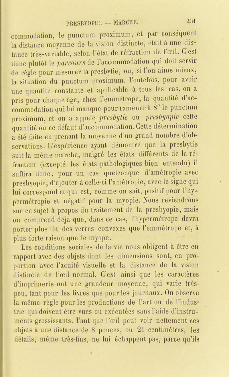 coinmodation, le punctum proximum, et par conséquent la distance moyenne de la vision distincte, était à une dis- tance très-variable, selon l'état de réfraction de l'œil. C'est donc plutôt le parcours de l'accommodation qui doit servir de règle pour mesurer la presbytie, ou, si l'on aime mieux, la situation du punctum proximum. Toutefois, pour avoir une quantité constanté et applicable à tous les cas, on a pris pour chaque câge, chez l'emmétrope, la quantité d'ac- commodation qui lui manque pour ramener à 8 le punctum proximum, et on a appelé presbytie ou presbyopie cette quantité ou ce défaut d'accommodation. Cette détermination a été faite en prenant la moyenne d'un grand nombre d'ob- servations. L'expérience ayant démontré que la presbytie suit la même marche, malgré les états différents de la ré- fraction (excepté les états pathologiques bien entendu) il suffira donc, pour un cas quelconque d'amélropie avec presbyopie, d'ajouter à celle-ci l'amétropie, avec le signe qui lui correspond et qui est, comme on sait, positif pour l'hy- permétropie et négatif pour la myopie. Nous reviendrons sur ce sujet à propos du traitement de la presbyopie, mais on comprend déjà que, dans ce cas, l'hypermétrope devra porter plus tôt des verres convexes que l'emmétrope et, à plus forte raison que le myope. Les conditions sociales de la vie nous obligent à être en rapport avec des objets dont les dimensions sont, en pro- portion avec l'acuité visuelle et la distance de la vision distincte de l'œil normal. C'est ainsi que les caractères d'imprimerie ont une grandeur moyenne, qui varie très^ peu, tant pour les livres que pour les journaux. On observe la même règle pour les productions de l'art ou de l'indus- trie qui doivent être vues ou exécutées sans l'aide d'instru- ments grossissants. Tant que l'œil peut voir nettement ces objets à une distance de 8 pouces, ou 21 centimètres, les détails, même très-fins, ne lui échappent pas, parce qu'ils