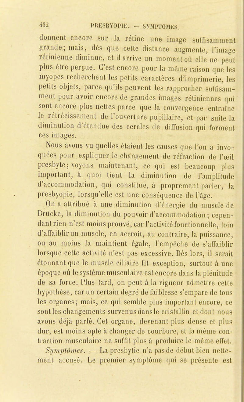 -432 PRESBYOPIE. - SYMPTOMES, donnent encore sur la réline une image suffisamment grande; mais, dès que cette distance augmente, l'image rétinienne diminue, et il arrive un moment où elle ne peut plus être perçue. C'est encore pour la même raison que les myopes recherchent les petits caractères d'imprimerie, les petits ohjets, parce qu'ils peuvent les rapprocher suffisam- ment pour avoir encore de grandes images rétiniennes qui sont encore plus nettes parce que la convergence entraîne le rétrécissement de l'ouverture pupillaire, et par suite la diminution d'étendue des cercles de diffusion qui forment ces images. Nous avons vu quelles étaient les causes que l'on a invo- quées pour expliquer le changement de réfraction de l'œil presbyte; voyons maintenant, ce qui est beaucoup plus important, à quoi tient la diminution de l'amplitude d'accommodation, qui constitue, à proprement parler, la presbyopie, lorsqu'elle est une conséquence de l'âge. On a attribué à une diminution d'énergie du muscle de Brûcke, la diminution du pouvoir d'accommodation; cepen- dant rien n'est moins prouvé, car l'activité fonctionnelle, loin d'atïaiblirun muscle, en accroît, au contraire, la puissance, ou au moins la maintient égale, l'empêche de s'affaiblir lorsque cette activité n'est pas excessive. Dès lors, il serait étonnant que le muscle ciliaire fit exception, surtout cà une époque où le système musculaire est encore dans la plénitude de sa force. Plus tard, on peut à la rigueur admettre celle hypothèse, car un certain degré de faiblesse s'empare de tous les organes; mais, ce qui semble plus important encore, ce sontles changements survenusdansle cristallin eldont nous avons déjà parlé. Cet organe, devenant plus dense et plus dur, est moins apte à changer de courbure, et la même con- traction musculaire ne suffit plus à produire le môme effet. SyDiplômes. — La presbytie n'a pas de début bien nette- ment accusé. Le premier symptôme qui se présente est