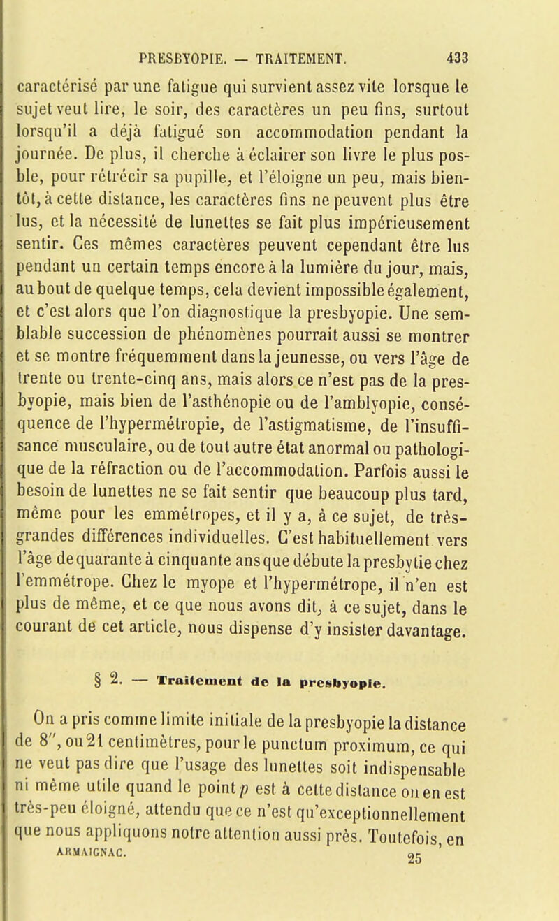 caractérisé par une fatigue qui survient assez vite lorsque le sujet veut lire, le soir, des caractères un peu fins, surtout lorsqu'il a déjà fatigué son accommodation pendant la journée. De plus, il cherche à éclairer son livre le plus pos- ble, pour rétrécir sa pupille, et l'éloigné un peu, mais bien- tôt, à cette distance, les caractères fins ne peuvent plus être lus, et la nécessité de lunettes se fait plus impérieusement sentir. Ces mêmes caractères peuvent cependant être lus pendant un certain temps encore à la lumière du jour, mais, au bout de quelque temps, cela devient impossible également, et c'est alors que l'on diagnostique la presbyopie. Une sem- blable succession de phénomènes pourrait aussi se montrer et se montre fréquemment dans la jeunesse, ou vers l'âge de trente ou trente-cinq ans, mais alors ce n'est pas de la pres- byopie, mais bien de l'asthénopie ou de l'amblyopie, consé- quence de l'hypermétropie, de l'astigmatisme, de l'insuffî- sancé musculaire, ou de tout autre état anormal ou pathologi- que de la réfraction ou de l'accommodation. Parfois aussi le besoin de lunettes ne se fait sentir que beaucoup plus tard, même pour les emmétropes, et il y a, à ce sujet, de très- grandes différences individuelles. C'est habituellement vers l'âge de quarante à cinquante ans que débute la presbytie chez l'emmétrope. Chez le myope et l'hypermétrope, iln'en est plus de même, et ce que nous avons dit, à ce sujet, dans le courant de cet article, nous dispense d'y insister davantage. § 2. — Traitement do la presbyopie. On a pris comme limite initiale de la presbyopie la distance de 8, ou21 centimètres, pour le punctum proximum, ce qui ne veut pas dire que l'usage des lunettes soit indispensable ni même utile quand le point/) est à celte distance ou en est très-peu éloigné, attendu que ce n'est qu'exceptionnellement que nous appliquons notre attention aussi près. Toutefois en ARMAIGNAC. oc '