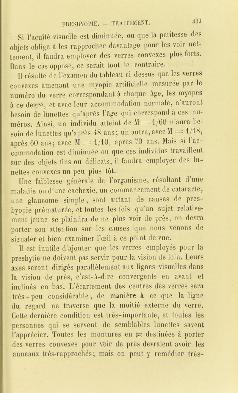 Si l'acuïté visuelle est diminuée, ou que la petitesse des objets oblige à les rapprocher davantage pour les voir net- tement, iffaudra employer des verres convexes plus forts. Dans le cas opposé, ce serait tout le contraire. Il résulte de l'examon du tableau ci-dessus que les verres convexes amenant une myopie artificielle mesurée par le numéro du verre correspondant à chaque âge, les myopes à ce degré, et avec leur accommodation normale, n'auront besoin de lunettes qu'après l'âge qui correspond à ces nu- méros. Ainsi, un individu atteint de M = 1/60 n'aura be- soin de lunettes qu'après 48 ans; un autre, avec M = 1/18, après 60 ans; avec M = 1/10, après 70 ans. Mais si l'ac- commodation est diminuée ou que ces individus travaillent sur des objets fins ou délicats, il faudra employer des lu- nettes convexes un peu plus tôt. Une faiblesse générale de l'organisme, résultant d'une maladie ou d'une cachexie, un commencement de cataracte, une glaucome simple, sont autant de causes de pres- byopie prématurée, et toutes les fois qu'un sujet relative- ment jeune se plaindra de ne plus voir de près, on devra porter son attention sur les causes que nous venons de signaler et bien examiner l'œil à ce point de vue. Il est inutile d'ajouter que les verres employés pour la presbytie ne doivent pas servir pour la vision de loin. Leurs axes seront dirigés parallèlement aux lignes visuelles dans la vision de près, c'est-à-dire convergents en avant et inclinés en bas. L'écartement des centres des verres sera très-peu considérable, de manière à ce que la ligne du regard ne traverse que la moitié externe du verre. Celte dernière condition est très-importante, et toutes les personnes qui se servent de semblables lunettes savent l'apprécier. Toutes les montures en ^ destinées à porter des verres convexes pour voir de près devraient avoir les anneaux très-rapprochés; mais on peut y remédier très-