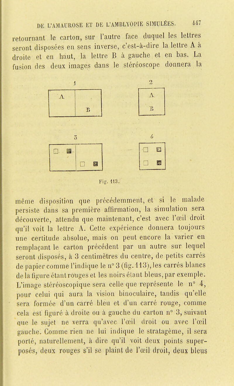 retournant le carton, sur l'autre face duquel les lettres seront disposées en sens inverse, c'est-à-dire la lettre A à droite et en haut, la lettre B k gauche et en bas. La fusion des deux images dans le stéréoscope donnera la i 2 A T. 3 □ S □ □ □ m □ B Fig. 113. même disposition que précédemment, et si le malade persiste dans sa première affirmation, la simulation sera découverte, attendu que maintenant, c'est avec l'œil droit qu'il voit la lettre A. Cette expérience donnera toujours une certitude absolue, mais on peut encore la varier en remplaçant le carton précédent par un autre sur lequel seront disposés, à 3 centimètres du centre, de petits carrés de papier comme l'indique le n''3(fig.ll3),les carrés blancs de la figure étant rouges et les noirs étant bleus, par exemple. L'image stéréoscopique sera celle que représente le n° 4, pour celui qui aura la vision binoculaire, tandis qu'elle sera formée d'un carré bleu et d'un carré rouge, comme cela est figuré à droite ou à gauche du carton n° 3, suivant que le sujet ne verra qu'avec l'œil droit ou avec l'œil gauche. Comme rien ne lui indique le stratagème, il sera porté, naturellement, à dire qu'il voit deux points super- posés, deux rouges s'il se plaint de l'œil droit, deux bleus