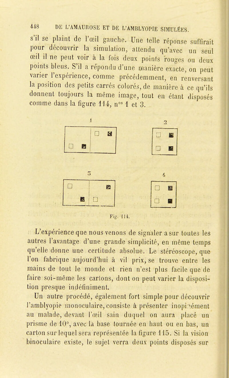 s'il se plaint de l'œil gauche. Une telle réponse suffirait pour découvrir la simulation, attendu qu'avec un seul œil il ne peut voir à la Ibis deux points rouges ou deux points bleus. S'il a répondu d'une manière exacte, on peut varier l'expérience, comme précédemment, en renversant la position des petits carrés colorés, de manière à ce qu'ils donnent toujours la même image, tout en étant disposés comme dans la figure iii, l et 3. j □ B □ a □ B □ ■ 4 □ B, □ □ B □ B F\g. 114. L'expérience que nous venons de signaler a sur toutes les autres l'avantage d'une grande simplicité, en même temps qu'elle donne une certitude absolue. Le stéréoscope, que l'on fabrique aujourd'hui à vil prix, se trouve entre les mains de tout le monde et rien n'est plus facile que de faire soi-même les carions, dont on peut varier la disposi- tion presque indéfiniment. Un autre procédé, également fort simple pour découvrir l'amblyopie monoculaire, consiste à présenter inopi«.ément au malade, devant VœÀ\ sain duquel on aura placé un prisme de 10°, avec la base fournée en haut ou en bas, un carton sur lequel sera représentée la figure 115. Si la vision binoculaire existe, le sujet verra deux points disposés sur