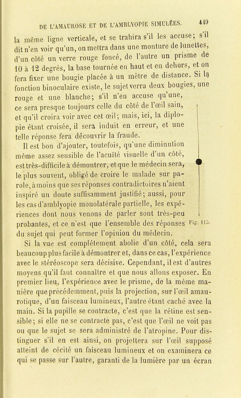 la même ligne verticale, et se trahira s'il les accuse; s'il dit n'en voir qu'un, on mettra dans une monture de lunettes, d'un côté un verre rouge foncé, de l'autre un prisme de 10 à 12 degrés, la base tournée en haut et en dehors, et on fera fixer une bougie placée à un mètre de distance. Si la fonction binoculaire existe, le sujet verra deux bougies, une rouge et une blanche; s'il n'en accuse qu'une, ce sera presque toujours celle du côté de l'œil sain, et qu'il croira voir avec cet œil; mais, ici, la diplo- pie étant croisée, il sera induit en erreur, et une telle réponse fera découvrir la fraude. . Il est bon d'ajouter, toutefois, qu'une diminution même assez sensible de l'acuité visuelle d'un côté, est très-difficile à démontrer, et que le médecin sera, le plus souvent, obligé de croire le malade sur pa- role, àmoins que ses réponses contradictoires n'aient inspiré un doute suffisamment justifié; aussi, pour les casd'amblyopie monolatérale partielle, les expé- riences dont nous venons de parler sont très-peu probantes, et ce n'est que l'ensemble des réponses Fig. hû. du sujet qui peut former l'opinion du médecin. Si la vue est complètement abolie d'un côté, cela sera beaucoup plus facile à démontrer et, dans ce cas, l'expérience avec le stéréoscope sera décisive. Cependant, il est d'autres moyens qu'il faut connaître et que nous allons exposer. En premier lieu, l'expérience avec le prisme, de la même ma- nière que précédemment, puis la projection, sur l'œil amau- rotique, d'un faisceau lumineux, l'autre étant caché avec la main. Si la pupille se contracte, c'est que la réline est sen- sible; si elle ne se contracte pas, c'est que l'œil ne voit pas ou que le sujet se sera administré de l'atropine. Pour dis- tinguer s'il en est ainsi, on projettera sur l'œil supposé atteint de cécité un faisceau lumineux et on examinera ce qui se passe sur l'autre, garanti de la lumière par un écran