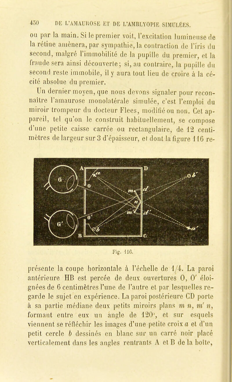 OU par la main. Si le premier voit, l'excitalion lumineuse de la réline amènera, par sympathie, la contraction de l'iris du second, malgré l'immobilité de la pupille du premier, et la fraude sera ainsi découverle; si, au contraire, la pupille du second reste immobile, il y aura tout lieu de croire à la cé- cité absolue du premier. Un dernier moyen, que nous devons signaler pour recon- naître l'amaurose monolatérale simulée, c'est l'emploi du miroir trompeur du docteur Fiées, modifié ou non. Cet ap- pareil, tel qu'on le construit habituellement, se compose d'une petite caisse carrée ou rectangulaire, de 12 centi- mètres delargeur sur 3 d'épaisseur, et dont la figure H6 re- Fig. 110. présente la coupe horizontale à l'échelle de i/i. La paroi antérieure HB est percée de deux ouvertures 0, 0' éloi- gnées de 6 centimètres l'une de l'autre et par lesquelles re- garde le sujet en expérience. La paroi postérieure CD porte à sa partie médiane deux petits miroirs plans m n, m' ??, formant entre eux un angle de 120', et sur esquels viennent se réfléchir les images d'une petite croix a et d'un petit cercle b dessinés en blanc sur un carré noir placé verticalement dans les angles rentrants A et 13 de la boîte,