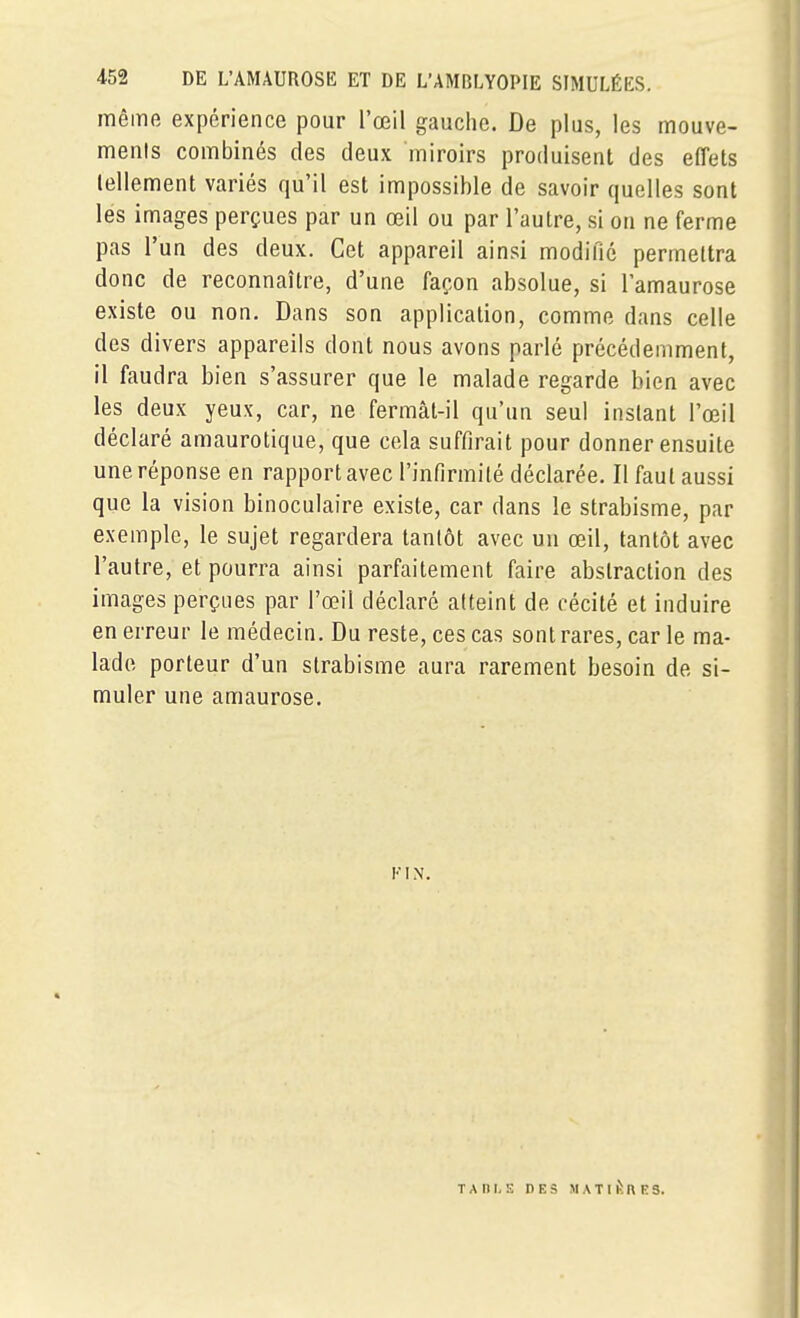 même expérience pour l'œil gauche. De plus, les mouve- ments combinés des deux miroirs produisent des effets tellement variés qu'il est impossible de savoir quelles sont les images perçues par un œil ou par l'autre, si on ne ferme pas l'un des deux. Cet appareil ainsi modifié permettra donc de reconnaître, d'une façon absolue, si l'amaurose existe ou non. Dans son application, comme dans celle des divers appareils dont nous avons parlé précédemment, il faudra bien s'assurer que le malade regarde bien avec les deux yeux, car, ne fermât-il qu'un seul instant l'œil déclaré amaurotique, que cela suffirait pour donner ensuite une réponse en rapport avec l'infirmité déclarée. Il faut aussi que la vision binoculaire existe, car dans le strabisme, par exemple, le sujet regardera tantôt avec un œil, tantôt avec l'autre, et pourra ainsi parfaitement faire abstraction des images perçues par l'œil déclaré atteint de cécité et induire en erreur le médecin. Du reste, ces cas sont rares, car le ma- lade porteur d'un strabisme aura rarement besoin de si- muler une amaurose. TAI)I,E DES MATlivOES.