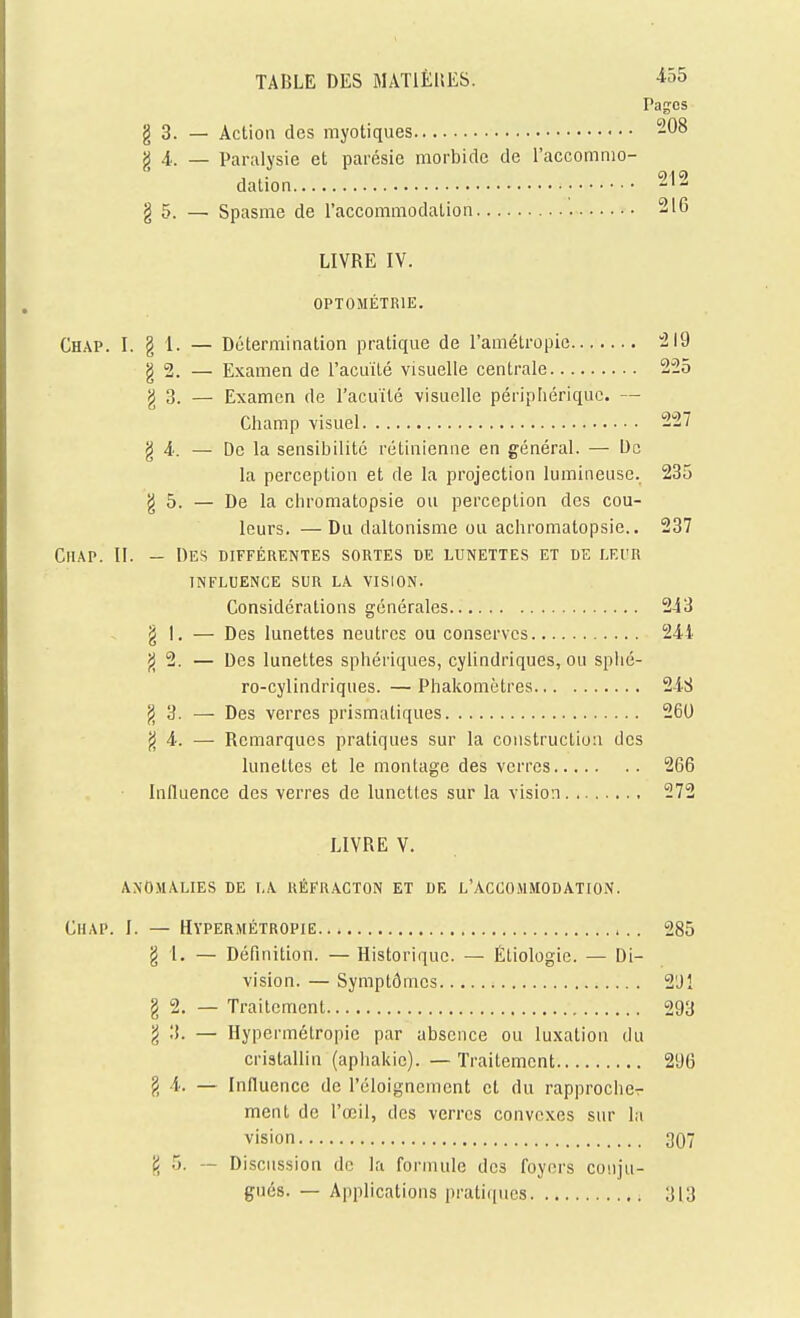 TABLE DES MATlÈliES. iôS Pages g 3. — Action des myotiques 208 X 4.. — Paralysie et parésie morbide de l'accomnio- dalion 212 g 5. — Spasme de raccommodation 21G LIVRE IV. OPTOMÉTRIE. Chap. I. g 1. — Détermination pratique de l'amélropie :2I9 g 2. — Examen de l'acuïté visuelle centrale 225 g 3. — Examen de l'acuité visuelle périphérique. — Champ visuel 227 g A: — De la sensibilité rétinienne en général. — De la perception et de la projection lumineuse. 235 g 5. — De la chromatopsie ou perception des cou- leurs. — Du daltonisme ou achromatopsie.. 237 CiiAP. II. — Des différentes sortes de lunettes et de lf.i'r INFLUENCE SUR LA. VISION. Considérations générales 243 g 1. — Des lunettes neutres ou conserves 244 g 2. — Des lunettes sphériques, cylindriques, ou splié- ro-cylindriques. — Phakomètres 248 g 3. — Des verres prismatiques 260 g 4. — Remarques pratiques sur la construction des lunettes et le montage des verres 266 Influence des verres de lunettes sur la vision 272 LIVRE V. ANOMALIES DE LA RÉFRACTON ET DE L'ACCOMMODATION. CiiAP. I. — Hypermétropie... 285 g 1. — Définition. — Historique. — Étiologie. — Di- vision. — Symptômes 2'Jl g 2. — Traitement 293 g 3. — Hypermétropie par absence ou luxation du cristallin (apliakic). — Traitement 296 g 4. — Influence de l'éloignemcnt et du rapprocher ment de l'œil, des verres convexes sur la vision 307 g 5. — Discussion de la formule des foyers conju- gués. — Applications pratiiiucs 313