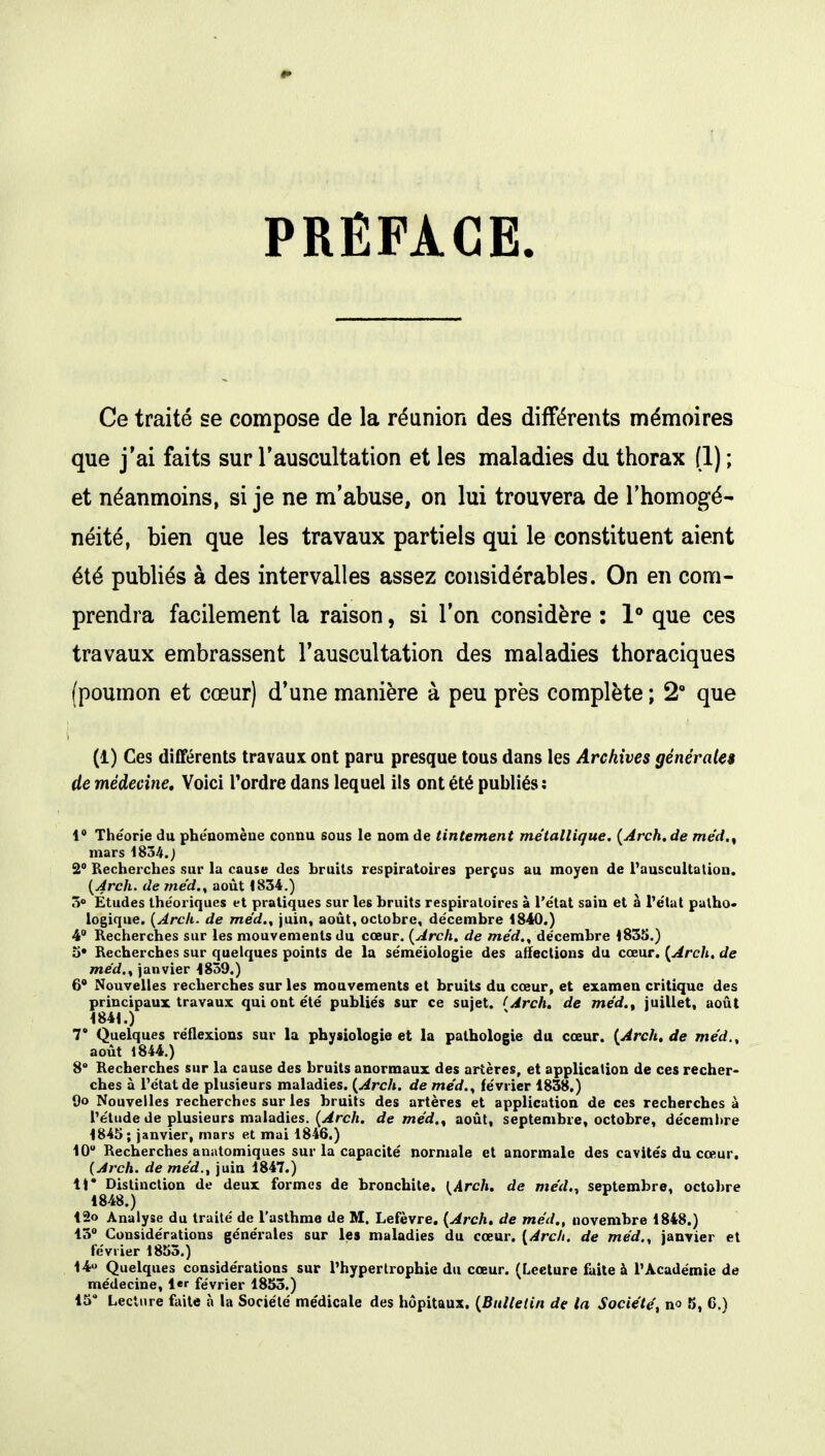 PRÉFACE. Ce traité se compose de la réunion des différents mémoires que j'ai faits sur l'auscultation et les maladies du thorax (1) ; et néanmoins, si je ne m'abuse, on lui trouvera de l'homogé- néité, bien que les travaux partiels qui le constituent aient été publiés à des intervalles assez considérables. On en com- prendra facilement la raison, si l'on considère : 1° que ces travaux embrassent l'auscultation des maladies thoraciques (poumon et cœur) d'une manière à peu près complète ; 2° que (1) Ces différents travaux ont paru presque tous dans les Archives générales de médecine. Voici l'ordre dans lequel ils ont été publiés: 1* Théorie du phénomène connu sons le nom de tintement métallique. {Arch.de méd.% mars 1834.) 2° Recherches sur la cause des hrults respiratoires perçus au moyen de l'auscultation. (Arch. de méd., août 1834.) 3° Etudes théoriques et pratiques sur les bruits respiratoires à l'état sain et à l'état patho- logique. (Arch. de me'd., juin, août, octobre, décembre 1840.) 4° Recherches sur les mouvements du cœur. (Arch. de me'd., décembre 1835.) o# Recherches sur quelques points de la séméiologie des affections du cœur. (Arch. de me'd,, janvier 1859.) 6° Nouvelles recherches sur les mouvements et bruits du cœur, et examen critique des principaux travaux qui ont été publiés sur ce sujet. (Arch. de méd., juillet, août 1841.) T Quelques réflexions sur la physiologie et la pathologie du cœur. (Arch.de méd., août 1844.) 8° Recherches sur la cause des bruits anormaux des artères, et application de ces recher- ches à l'état de plusieurs maladies. (Arch. de méd., février 1838.) Sjo Nouvelles recherches sur les bruits des artères et application de ces recherches à l'étude de plusieurs maladies. (Arch. de méd., août, septembre, octobre, décembre 1845 ; janvier, mars et mai 1846.) 10 Recherches anatomiques sur la capacité normale et anormale des cavités du cœur. (Arch. de méd., juin 1847.) 11* Distinction de deux formes de bronchite. [Arch. de méd., septembre, octobre 1848.) 12o Analyse du traité de l'asthme de M. Lefèvre. (Arch. de méd., novembre 1848.) 13° Considérations générales sur les maladies du cœur. (Arch. de méd., janvier et février 1855.) 14» Quelques considérations sur l'hypertrophie du cœur. (Lecture faite à l'Académie de médecine, 1« février 1855.)