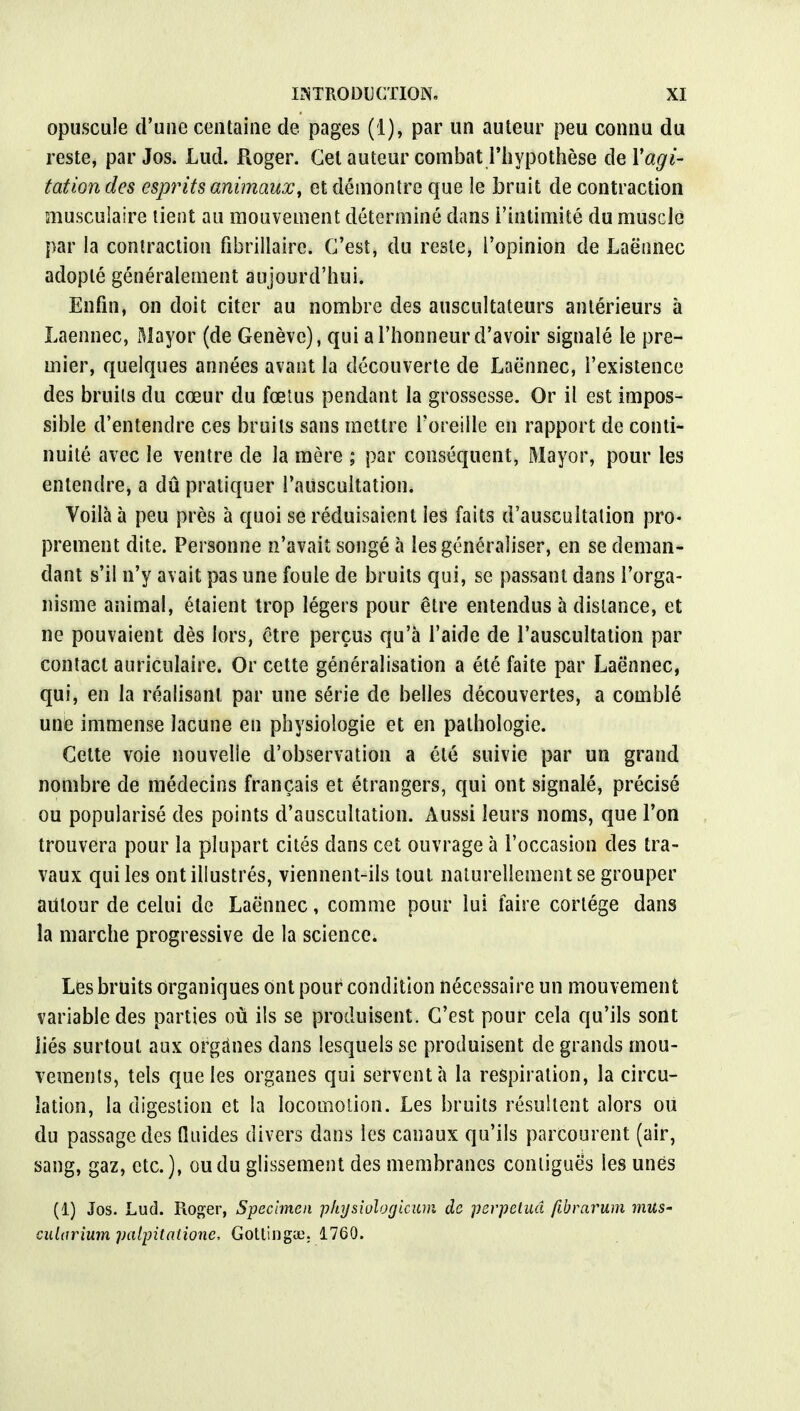 opuscule d'une centaine de pages (1), par un auteur peu connu du reste, par Jos. Lud. Roger. Cet auteur combat l'hypothèse de l'agi- tation des esprits animaux', et démontre que le bruit de contraction musculaire tient au mouvement déterminé dans l'intimité du musc Je par la contraction fibrilîairc. C'est, du reste, l'opinion de Laëtinec adopté généralement aujourd'hui. Enfin, on doit citer au nombre des auscultateurs antérieurs à Laennec, Mayor (de Genève), qui a l'honneur d'avoir signalé le pre- mier, quelques années avant la découverte de Laënnec, l'existence des bruits du cœur du fœtus pendant la grossesse. Or il est impos- sible d'entendre ces bruits sans mettre l'oreille en rapport de conti- nuité avec le ventre de la mère ; par conséquent, Mayor, pour les entendre, a dû pratiquer l'auscultation. Voilà à peu près à quoi se réduisaient les faits d'auscultation pro- prement dite. Personne n'avait songé à les généraliser, en se deman- dant s'il n'y avait pas une fouie de bruits qui, se passant dans l'orga- nisme animal, étaient trop légers pour être entendus à distance, et ne pouvaient dès lors, être perçus qu'à l'aide de l'auscultation par contact auriculaire. Or cette généralisation a été faite par Laënnec, qui, en la réalisant par une série de belles découvertes, a comblé une immense lacune en physiologie et en pathologie. Cette voie nouvelle d'observation a été suivie par un grand nombre de médecins français et étrangers, qui ont signalé, précisé ou popularisé des points d'auscultation. Aussi leurs noms, que l'on trouvera pour la plupart cités dans cet ouvrage à l'occasion des tra- vaux qui les ont illustrés, viennent-ils tout naturellement se grouper autour de celui de Laënnec, comme pour lui faire cortège dans la marche progressive de la science. Les bruits organiques ont pour condition nécessaire un mouvement variable des parties où ils se produisent. C'est pour cela qu'ils sont liés surtout aux organes dans lesquels se produisent de grands mou- vements, tels que les organes qui servent à la respiration, la circu- lation, la digestion et la locomotion. Les bruits résultent alors où du passage des fluides divers dans les canaux qu'ils parcourent (air, sang, gaz, etc.), ou du glissement des membranes contigues les unes (1) Jos. Lud. Roger, Spécimen physiologicum de perpétua fibrarum mus- ciiltirium palpitalione, Gottingae. 1760.