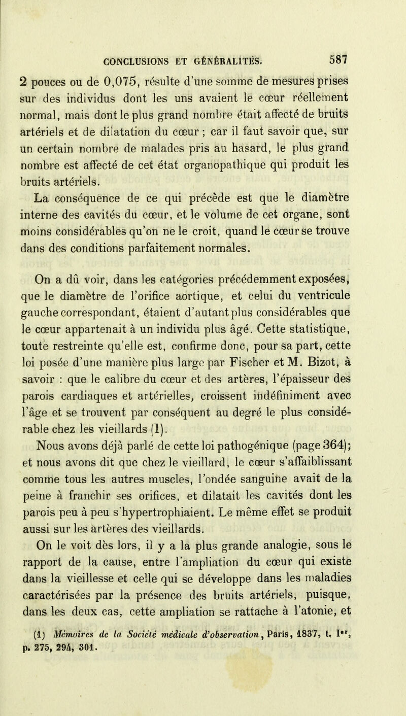 2 pouces ou de 0,075, résulte d'une somme de mesures prises sur des individus dont les uns avaient le cœur réellement normal, mais dont le plus grand nombre était affecté de bruits artériels et de dilatation du cœur ; car il faut savoir que, sur un certain nombre de malades pris au hasard, le plus grand nombre est affecté de cet état organopathique qui produit les bruits artériels. La conséquence de ce qui précède est que le diamètre interne des cavités du cœur, et le volume de cet organe, sont moins considérables qu'on ne le croit, quand le cœur se trouve dans des conditions parfaitement normales. On a dû voir, dans les catégories précédemment exposées, que le diamètre de l'orifice aortique, et celui du ventricule gauche correspondant, étaient d'autant plus considérables que le cœur appartenait à un individu plus âgé. Cette statistique, toute restreinte qu'elle est, confirme donc, pour sa part, cette loi posée d'une manière plus large par Fischer et M. Bizot, à savoir : que le calibre du cœur et des artères, l'épaisseur des parois cardiaques et artérielles, croissent indéfiniment avec l'âge et se trouvent par conséquent au degré le plus considé- rable chez les vieillards (1). Nous avons déjà parlé de cette loi pathogénique (page 364); et nous avons dit que chez le vieillard, le cœur s'affaiblissant comme tous les autres muscles, l'ondée sanguine avait de la peine à franchir ses orifices, et dilatait les cavités dont les parois peu à peu s'hypertrophiaient. Le même effet se produit aussi sur les artères des vieillards. On le voit dès lors, il y a la plus grande analogie, sous le rapport de la cause, entre l'ampliation du cœur qui existe dans la vieillesse et celle qui se développe dans les maladies caractérisées par la présence des bruits artériels, puisque, dans les deux cas, cette ampliation se rattache à l'atonie, et (1) Mémoires de la Société médicale d'observation, Paris, 1837, t. Ier, p. 275, 294, 301.