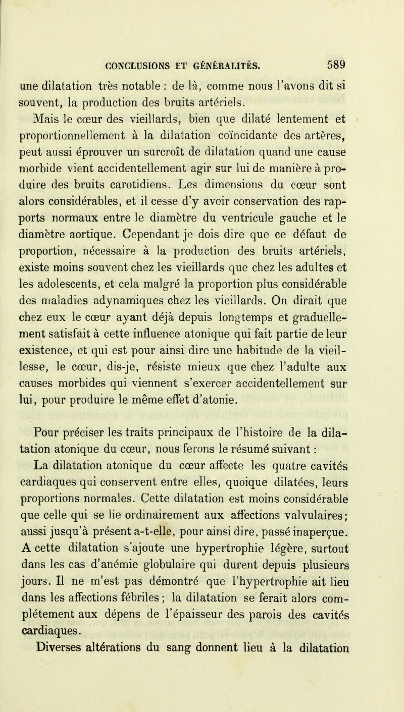 une dilatation très notable : de là, comme nous l'avons dit si souvent, la production des bruits artériels. Mais le cœur des vieillards, bien que dilaté lentement et proportionnellement à la dilatation coïncidante des artères, peut aussi éprouver un surcroît de dilatation quand une cause morbide vient accidentellement agir sur lui de manière à pro- duire des bruits carotidiens. Les dimensions du cœur sont alors considérables, et il cesse d'y avoir conservation des rap- ports normaux entre le diamètre du ventricule gauche et le diamètre aortique. Cependant je dois dire que ce défaut de proportion, nécessaire à la production des bruits artériels, existe moins souvent chez les vieillards que chez les adultes et les adolescents, et cela malgré la proportion plus considérable des maladies adynamiques chez les vieillards. On dirait que chez eux le cœur ayant déjà depuis longtemps et graduelle- ment satisfait à cette influence atonique qui fait partie de leur existence, et qui est pour ainsi dire une habitude de la vieil- lesse, le cœur, dis-je, résiste mieux que chez l'adulte aux causes morbides qui viennent s'exercer accidentellement sur lui, pour produire le même effet d'atonie. Pour préciser les traits principaux de l'histoire de la dila- tation atonique du cœur, nous ferons le résumé suivant : La dilatation atonique du cœur affecte les quatre cavités cardiaques qui conservent entre elles, quoique dilatées, leurs proportions normales. Cette dilatation est moins considérable que celle qui se lie ordinairement aux affections valvulaires; aussi jusqu'à présent a-t-elle, pour ainsi dire, passé inaperçue. A cette dilatation s'ajoute une hypertrophie légère, surtout dans les cas d'anémie globulaire qui durent depuis plusieurs jours. Il ne m'est pas démontré que l'hypertrophie ait lieu dans les affections fébriles ; la dilatation se ferait alors com- plètement aux dépens de l'épaisseur des parois des cavités cardiaques. Diverses altérations du sang donnent lieu à la dilatation