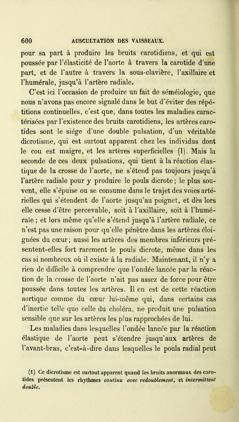 pour sa part à produire les bruits carotidiens, et qui est poussée par l'élasticité de l'aorte à travers la carotide d'une part, et de l'autre à travers la sous-clavière, l'axillaire et l'humérale, jusqu'à l'artère radiale. C'est ici l'occasion de produire un fait de séméiologie, que nous n'avons pas encore signalé dans le but d'éviter des répé- titions continuelles, c'est que, dans toutes les maladies carac- térisées par l'existence des bruits carotidiens, les artères caro- tides sont le siège d'une double pulsation, d'un véritable dicrotisme, qui est surtout apparent chez les individus dont le cou est maigre, et les artères superficielles (1). Mais la seconde de ces deux pulsations, qui tient à la réaction élas- tique de la crosse de l'aorte, ne s'étend pas toujours jusqu'à l'artère radiale pour y produire le pouls dicrote ; le plus sou- vent, elle s'épuise ou se consume dans le trajet des voies arté- rielles qui s'étendent de l'aorte jusqu'au poignet, et dès lors elle cesse d'être percevable, soit à l'axillaire, soit à l'humé- rale ; et lors même qu'elle s'étend jusqu'à l'artère radiale, ce n'est pas une raison pour qu'elle pénètre dans les artères éloi- gnées du cœur ; aussi les artères des membres inférieurs pré- sentent-elles fort rarement le pouls dicrote, même dans les cas si nombreux où il existe à la radiale. Maintenant, il n'y a rien de difficile à comprendre que l'ondée lancée par la réac- tion de la crosse de l'aorte n'ait pas assez de force pour être poussée dans toutes les artères. Il en est de cette réaction aortique comme du cœur lui-même qui, dans certains cas d'inertie telle que celle du choléra, ne produit une pulsation sensible que sur les artères les plus rapprochées de lui. Les maladies dans lesquelles l'ondée lancée par la réaction élastique de l'aorte peut s'étendre jusqu'aux artères de l'avant-bras, c'est-à-dire dans lesquelles le pouls radial peut (1) Ce dicrotisme est surtout apparent quand les bruits anormaux des caro- tides présentent les rhythmes continu avec redoublement, et intermittent double.