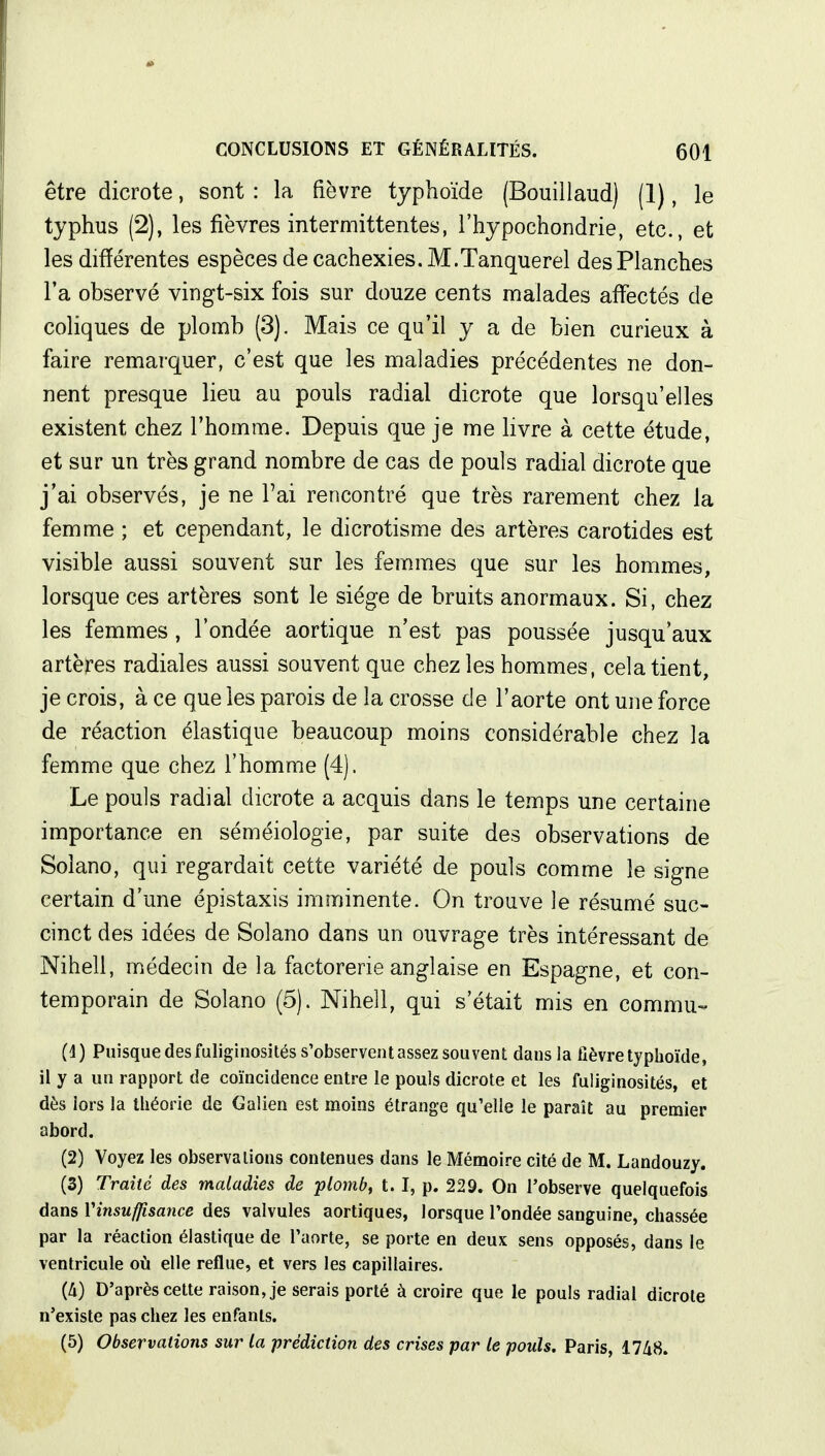 être dicrote, sont : la fièvre typhoïde (Bouillaud) (1), le typhus (2), les fièvres intermittentes, l'hypochondrie, etc., et les différentes espèces de cachexies. M.Tanquerel des Planches l'a observé vingt-six fois sur douze cents malades affectés de coliques de plomb (3). Mais ce qu'il y a de bien curieux à faire remarquer, c'est que les maladies précédentes ne don- nent presque lieu au pouls radial dicrote que lorsqu'elles existent chez l'homme. Depuis que je me livre à cette étude, et sur un très grand nombre de cas de pouls radial dicrote que j'ai observés, je ne l'ai rencontré que très rarement chez la femme ; et cependant, le dicrotisme des artères carotides est visible aussi souvent sur les femmes que sur les hommes, lorsque ces artères sont le siège de bruits anormaux. Si, chez les femmes, l'ondée aortique n'est pas poussée jusqu'aux artères radiales aussi souvent que chez les hommes, cela tient, je crois, à ce que les parois de la crosse de l'aorte ont une force de réaction élastique beaucoup moins considérable chez la femme que chez l'homme (4). Le pouls radial dicrote a acquis dans le temps une certaine importance en séméiologie, par suite des observations de Solano, qui regardait cette variété de pouls comme le signe certain d'une épistaxis imminente. On trouve le résumé suc- cinct des idées de Solano dans un ouvrage très intéressant de Nihell, médecin de la factorerie anglaise en Espagne, et con- temporain de Solano (5). Nihell, qui s'était mis en commu- (4) Puisque desfuliginosités s'observent assez souvent dans la fièvre typhoïde, il y a un rapport de coïncidence entre le pouls dicrote et les fuliginosités, et dès lors la théorie de Galien est moins étrange qu'elle le paraît au premier abord. (2) Voyez les observations contenues dans le Mémoire cité de M. Landouzy. (3) Traité des maladies de plomb, 1.1, p. 229. On l'observe quelquefois dans Yinsuffisance des valvules aortiques, lorsque l'ondée sanguine, chassée par la réaction élastique de l'aorte, se porte en deux sens opposés, dans le ventricule où elle reflue, et vers les capillaires. (à) D'après cette raison, je serais porté à croire que le pouls radial dicrote n'existe pas chez les enfants. (5) Observations sur la prédiction des crises par le pouls. Paris, 1748.