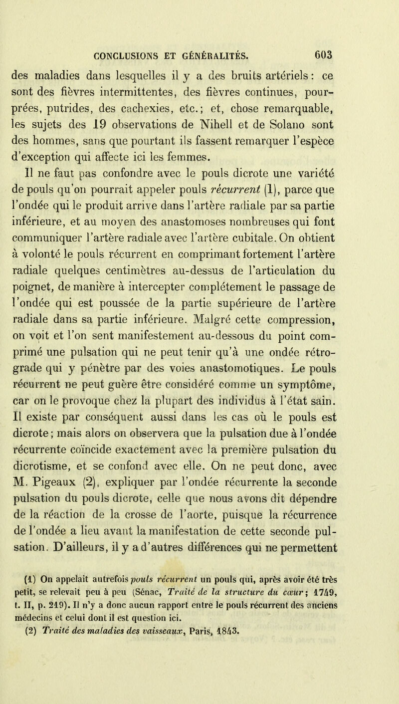 des maladies dans lesquelles il y a des bruits artériels : ce sont des fièvres intermittentes, des fièvres continues, pour- prées, putrides, des cachexies, etc.; et, chose remarquable, les sujets des 19 observations de Nihell et de Solano sont des hommes, sans que pourtant ils fassent remarquer l'espèce d'exception qui affecte ici les femmes. Il ne faut pas confondre avec le pouls dicrote une variété de pouls qu'on pourrait appeler pouls récurrent (1), parce que l'ondée qui le produit arrive dans l'artère radiale par sa partie inférieure, et au moyen des anastomoses nombreuses qui font communiquer l'artère radiale avec l'artère cubitale. On obtient à volonté le pouls récurrent en comprimant fortement l'artère radiale quelques centimètres au-dessus de l'articulation du poignet, de manière à intercepter complètement le passage de l'ondée qui est poussée de la partie supérieure de l'artère radiale dans sa partie inférieure. Malgré cette compression, on voit et l'on sent manifestement au-dessous du point com- primé une pulsation qui ne peut tenir qu'à une ondée rétro- grade qui y pénètre par des voies anastomotiques. Le pouls récurrent ne peut guère être considéré comme un symptôme, car on le provoque chez la plupart des individus à l'état sain. Il existe par conséquent aussi dans les cas où le pouls est dicrote ; mais alors on observera que la pulsation due à l'ondée récurrente coïncide exactement avec la première pulsation du dicrotisme, et se confond avec elle. On ne peut donc, avec M. Pigeaux (2), expliquer par l'ondée récurrente la seconde pulsation du pouls dicrote, celle que nous avons dit dépendre de la réaction de la crosse de l'aorte, puisque la récurrence de l'ondée a lieu avant la manifestation de cette seconde pul- sation. D'ailleurs, il y a d'autres différences qui ne permettent (1) On appelait autrefois pouls récurrent un pouls qui, après avoir été très petit, se relevait peu à peu (Sénac, Traité de la structure du cœur; 1749, t. II, p. 219). Il n'y a donc aucun rapport entre le pouls récurrent des anciens médecins et celui dont il est question ici. (2) Traité des maladies des vaisseaux, Paris, 1843.