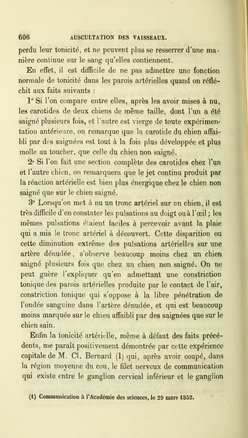 perdu leur tonicité, et ne peuvent plus se resserrer d'une ma- nière continue sur le sang qu'elles contiennent. En effet, il est difficile de ne pas admettre une fonction normale de tonicité dans les parois artérielles quand on réflé- chit aux faits suivants : 1° Si l'on compare entre elles, après les avoir mises à nu, les carotides de deux chiens de même taille, dont l'un a été saigné plusieurs fois, et l'autre est vierge de toute expérimen- tation antérieure, on remarque que la carotide du chien affai- bli par des saignées est tout à la fois plus développée et plus molle au toucher, que celle du chien non saigné. 2° Si l'on fait une section complète des carotides chez l'un et l'autre chien, on remarquera que le jet continu produit par la réaction artérielle est bien plus énergique chez le chien non saigné que sur le chien saigné. 3° Lorsqu'on met à nu un tronc artériel sur un chien, il est très difficile d'en constater les pulsations au doigt ou à l'œil ; les mêmes pulsations étaient faciles à percevoir avant la plaie qui a mis !e tronc artériel à découvert. Cette disparition ou cette diminution extrême des pulsations artérielles sur une artère dénudée, s'observe beaucoup moins chez un chien saigné plusieurs fois que chez un chien non saigné. On ne peut guère l'expliquer qu'en admettant une constriction tonique des parois artérielles produite par le contact de l'air, constriction tonique qui s'oppose à la libre pénétration de l'ondée sanguine dans l'artère dénudée, et qui est beaucoup moins marquée sur le chien affaibli par des saignées que sur le chien sain. Enfin la tonicité artérielle, même à défaut des faits précé- dents, me paraît positivement démontrée par cette expérience capitale de M. Cl. Bernard (Ij qui, après avoir coupé, dans la région moyenne du cou, le filet nerveux de communication qui existe entre le ganglion cervical inférieur et le ganglion (1) Communication à l'Académie des sciences, le 29 mars 1852.