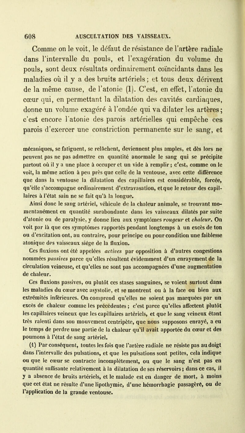 Comme on le voit, le défaut de résistance de l'artère radiale dans l'intervalle du pouls, et l'exagération du volume du pouls, sont deux résultats ordinairement coïncidants dans les maladies où il y a des bruits artériels ; et tous deux dérivent de la même cause, de l'atonie (1). C'est, en effet, l'atonie du cœur qui, en permettant la dilatation des cavités cardiaques, donne un volume exagéré à l'ondée qui va dilater les artères; c'est encore l'atonie des parois artérielles qui empêche ces parois d'exercer une constriction permanente sur le sang, et mécaniques, se fatiguent, se relâchent, deviennent plus amples, et dès lors ne peuvent pas ne pas admettre en quantité anormale le sang qui se précipite partout où il y a une place à occuper et un vide à remplir ; c'est, comme on le voit, la même action à peu près que celle de la ventouse, avec cette différence que dans la ventouse la dilatation des capillaires est considérable, forcée, qu'elle s'accompagne ordinairement d'extravasation, et que le retour des capil- laires à l'état sain ne se fait qu'à la longue. Ainsi donc le sang artériel, véhicule de la chaleur animale, se trouvant mo- mentanément en quantité surabondante dans les vaisseaux dilatés par suite d'atonie ou de paralysie, y donne lieu aux symptômes rougeur et chaleur. On voit par là que ces symptômes rapportés pendant longtemps à un excès de ton ou d'excitation ont, au contraire, pour principe ou pour condition une faiblesse atonique des vaisseaux siège de la fluxion. Ces fluxions ont été appelées actives par opposition à d'autres congestions nommées passives parce qu'elles résultent évidemment d'un enrayementde la circulation veineuse, et qu'elles ne sont pas accompagnées d'une augmentation de chaleur. Ces fluxions passives, ou plutôt ces stases sanguines, se voient surtout dans les maladies du cœur avec asystolie, et se montrent ou à la face ou bien aux extrémités inférieures. On comprend qu'elles ne soient pas marquées par un excès de chaleur comme les précédentes ; c'est parce qu'elles affectent plutôt les capillaires veineux que les capillaires artériels, et que le sang veineux étant très ralenti dans son mouvement centripète, que nous supposons enrayé, a eu le temps de perdre une partie de la chaleur qu'il avait apportée du cœur et des poumons à l'état de sang artériel. (1) Par conséquent, toutes les fois que l'artère radiale ne résiste pas au doigt dans l'intervalle des pulsations, et que les pulsations sont petites, cela indique ou que le cœur se contracte incomplètement, ou que le sang n'est pas en quantité suffisante relativement à la dilatation de ses réservoirs; dans ce cas, il y a absence de bruits artériels, et le malade est en danger de mort, à moins que cet état ne résulte d'une lipothymie, d'une hémorrhagie passagère, ou de l'application de la grande ventouse.