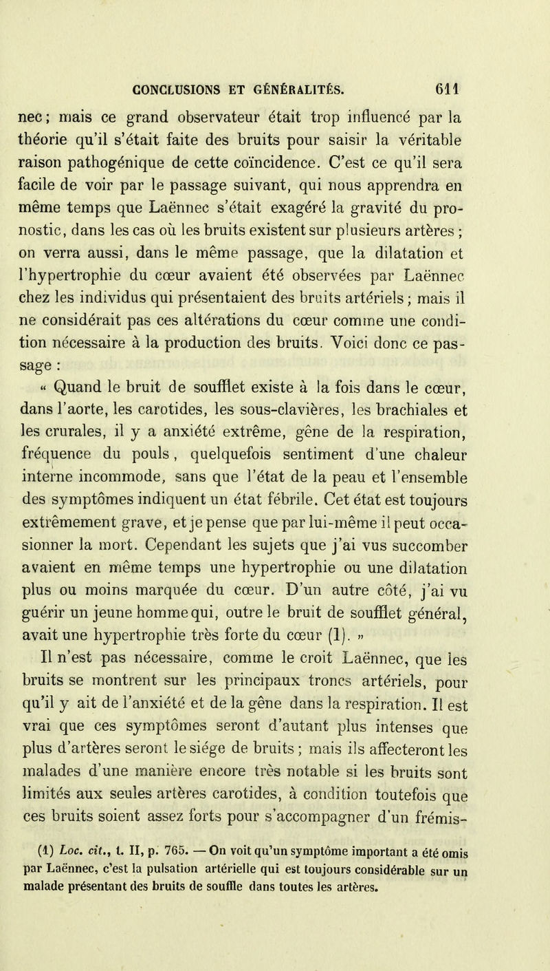 nec ; mais ce grand observateur était trop influencé par la théorie qu'il s'était faite des bruits pour saisir la véritable raison pathogénique de cette coïncidence. C'est ce qu'il sera facile de voir par le passage suivant, qui nous apprendra en même temps que Laënnec s'était exagéré la gravité du pro- nostic, dans les cas où les bruits existent sur plusieurs artères ; on verra aussi, dans le même passage, que la dilatation et l'hypertrophie du cœur avaient été observées par Laënnec chez les individus qui présentaient des bruits artériels ; mais il ne considérait pas ces altérations du cœur comme une condi- tion nécessaire à la production des bruits. Voici donc ce pas- sage : « Quand le bruit de soufflet existe à la fois dans le cœur, dans l'aorte, les carotides, les sous-clavières, les brachiales et les crurales, il y a anxiété extrême, gêne de la respiration, fréquence du pouls, quelquefois sentiment d'une chaleur interne incommode, sans que l'état de la peau et l'ensemble des symptômes indiquent un état fébrile. Cet état est toujours extrêmement grave, et je pense que par lui-même il peut occa- sionner la mort. Cependant les sujets que j'ai vus succomber avaient en même temps une hypertrophie ou une dilatation plus ou moins marquée du cœur. D'un autre côté, j'ai vu guérir un jeune homme qui, outre le bruit de soufflet général, avait une hypertrophie très forte du cœur (1). » Il n'est pas nécessaire, comme le croit Laënnec, que les bruits se montrent sur les principaux troncs artériels, pour qu'il y ait de l'anxiété et de la gêne dans la respiration. Il est vrai que ces symptômes seront d'autant plus intenses que plus d'artères seront le siège de bruits ; mais ils affecteront les malades d'une manière encore très notable si les bruits sont limités aux seules artères carotides, à condition toutefois que ces bruits soient assez forts pour s'accompagner d'un frémis- (1) Loc. cit., t. II, p. 765. — On voit qu'un symptôme important a été omis par Laënnec, c'est la pulsation artérielle qui est toujours considérable sur un malade présentant des bruits de souffle dans toutes les artères.