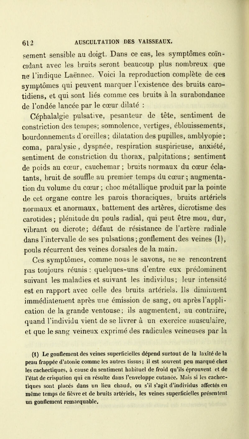 sèment sensible au doigt. Dans ce cas, les symptômes coïn- cidant avec les bruits seront beaucoup plus nombreux que ne l'indique Laënnec. Voici la reproduction complète de ces symptômes qui peuvent marquer l'existence des bruits caro- tidiens, et qui sont liés comme ces bruits à la surabondance de Fondée lancée par le cœur dilaté : Céphalalgie pulsative, pesanteur de tête, sentiment de constriction des tempes; somnolence, vertiges, éblouissements, bourdonnements d'oreilles; dilatation des pupilles, amblyopie ; coma, paralysie, dyspnée, respiration suspirieuse, anxiété, sentiment de constriction du thorax, palpitations; sentiment de poids au cœur, cauchemar ; bruits normaux du cœur écla- tants, bruit de souffle au premier temps du cœur ; augmenta- tion du volume du cœur ; choc métallique produit par la pointe de cet organe contre les parois thoraciques, bruits artériels normaux et anormaux, battement des artères, dicrotisme des carotides; plénitude du pouls radial, qui peut être mou, dur, vibrant ou dicrote; défaut de résistance de l'artère radiale dans l'intervalle de ses pulsations ; gonflement des veines (1), pouls récurrent des veines dorsales de la main. Ces symptômes, comme nous le savons, ne se rencontrent pas toujours réunis : quelques-uns d'entre eux prédominent suivant les maladies et suivant les individus; leur intensité est en rapport avec celle des bruits artériels. Us diminuent immédiatement après une émission de sang, ou après l'appli- cation de la grande ventouse; ils augmentent, au contraire, quand l'individu vient de se livrer à un exercice musculaire, et que le sang veineux exprimé des radicules veineuses par la (1) Le gonflement des veines superficielles dépend surtout de la la xi té de la peau frappée d'atonie comme les autres tissus; il est souvent peu marqué chez les cachectiques, à cause du sentiment habiluel de froid qu'ils éprouvent et de l'état de crispation qui en résulte dans l'enveloppe cutanée. Mais si les cachec- tiques sont placés dans un lieu chaud, ou s'il s'agit d'individus affectés en même temps de fièvre et de bruits artériels, les veines superficielles présentent un gonflement remarquable,