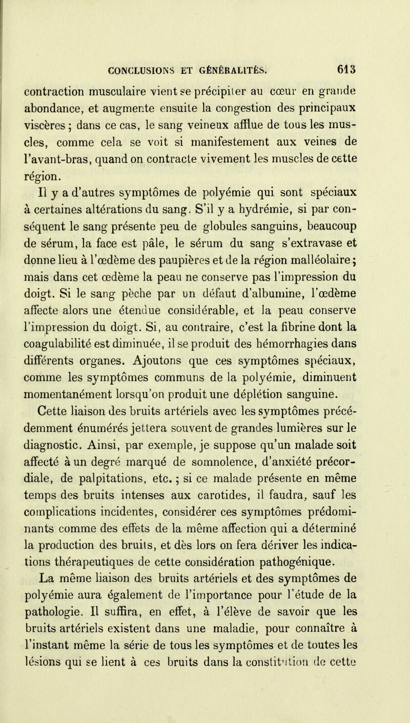 contraction musculaire vient se précipiter au cœur en grande abondance, et augmente ensuite la congestion des principaux viscères ; dans ce cas, le sang veineux afflue de tous les mus- cles, comme cela se voit si manifestement aux veines de l'avant-bras, quand on contracte vivement les muscles de cette région. Il y a d'autres symptômes de polyémie qui sont spéciaux à certaines altérations du sang. S'il y a hydrémie, si par con- séquent le sang présente peu de globules sanguins, beaucoup de sérum, la face est pâle, le sérum du sang s'extravase et donne lieu à l'œdème des paupières et de la région malléolaire ; mais dans cet œdème la peau ne conserve pas l'impression du doigt. Si le sang pèche par un défaut d'albumine, l'œdème affecte alors une étendue considérable, et la peau conserve l'impression du doigt. Si, au contraire, c'est la fibrine dont la coagulabilité est diminuée, il se produit des hémorrhagies dans différents organes. Ajoutons que ces symptômes spéciaux, comme les symptômes communs de la polyémie, diminuent momentanément lorsqu'on produit une déplétion sanguine. Cette liaison des bruits artériels avec les symptômes précé- demment énumérés jettera souvent de grandes lumières sur le diagnostic. Ainsi, par exemple, je suppose qu'un malade soit affecté à un degré marqué de somnolence, d'anxiété précor- diale, de palpitations, etc. ; si ce malade présente en même temps des bruits intenses aux carotides, il faudra, sauf les complications incidentes, considérer ces symptômes prédomi- nants comme des effets de la même affection qui a déterminé la production des bruits, et dès lors on fera dériver les indica- tions thérapeutiques de cette considération pathogénique. La même liaison des bruits artériels et des symptômes de polyémie aura également de l'importance pour l'étude de la pathologie. Il suffira, en effet, à l'élève de savoir que les bruits artériels existent dans une maladie, pour connaître à l'instant même la série de tous les symptômes et de toutes les lésions qui se lient à ces bruits dans la constitution de cette