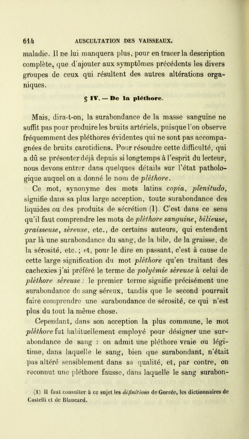 maladie. Il ne lui manquera plus, pour en tracer la description complète, que d'ajouter aux symptômes précédents les divers groupes de ceux qui résultent des autres altérations orga- niques. § IV. — De la pléthore. Mais, dira-t-on, la surabondance de la masse sanguine ne suffit pas pour produire les bruits artériels, puisque l'on observe fréquemment des pléthores évidentes qui ne sont pas accompa- gnées de bruits carotidiens. Pour résoudre cette difficulté, qui a dû se présenter déjà depuis si longtemps à l'esprit du lecteur, nous devons entrer dans quelques détails sur l'état patholo- gique auquel on a donné le nom de pléthore. Ce mot, synonyme des mots latins copia, plènitudo, signifie dans sa plus large acception, toute surabondance des liquides ou des produits de sécrétion (1). C'est dans ce sens qu'il faut comprendre les mots de pléthore sanguine, bilieuse, graisseusey séreuse, etc., de certains auteurs, qui entendent par là une surabondance du sang, de la bile, de la graisse, de la sérosité, etc. ; et, pour le dire en passant, c'est à cause de cette large signification du mot pléthore qu'en traitant des cachexies j'ai préféré le terme de polyêmie séreuse à celui de pléthore séreuse : le premier terme signifie précisément une surabondance de sang séreux, tandis que le second pourrait faire comprendre une surabondance de sérosité, ce qui n'est plus du tout la même chose. Cependant, dans son acception la plus commune, le mot pléthore fut habituellement employé pour désigner une sur- abondance de sang : on admit une pléthore vraie ou légi- time, dans laquelle le sang, bien que surabondant, n'était pas altéré sensiblement dans sa qualité, et, par contre, on reconnut une pléthore fausse, dans laquelle le sang surabon- (1) Il faut consulter à ce sujet les définitions de Gorrée, les dictionnaires de Caslelli et de Blancard.