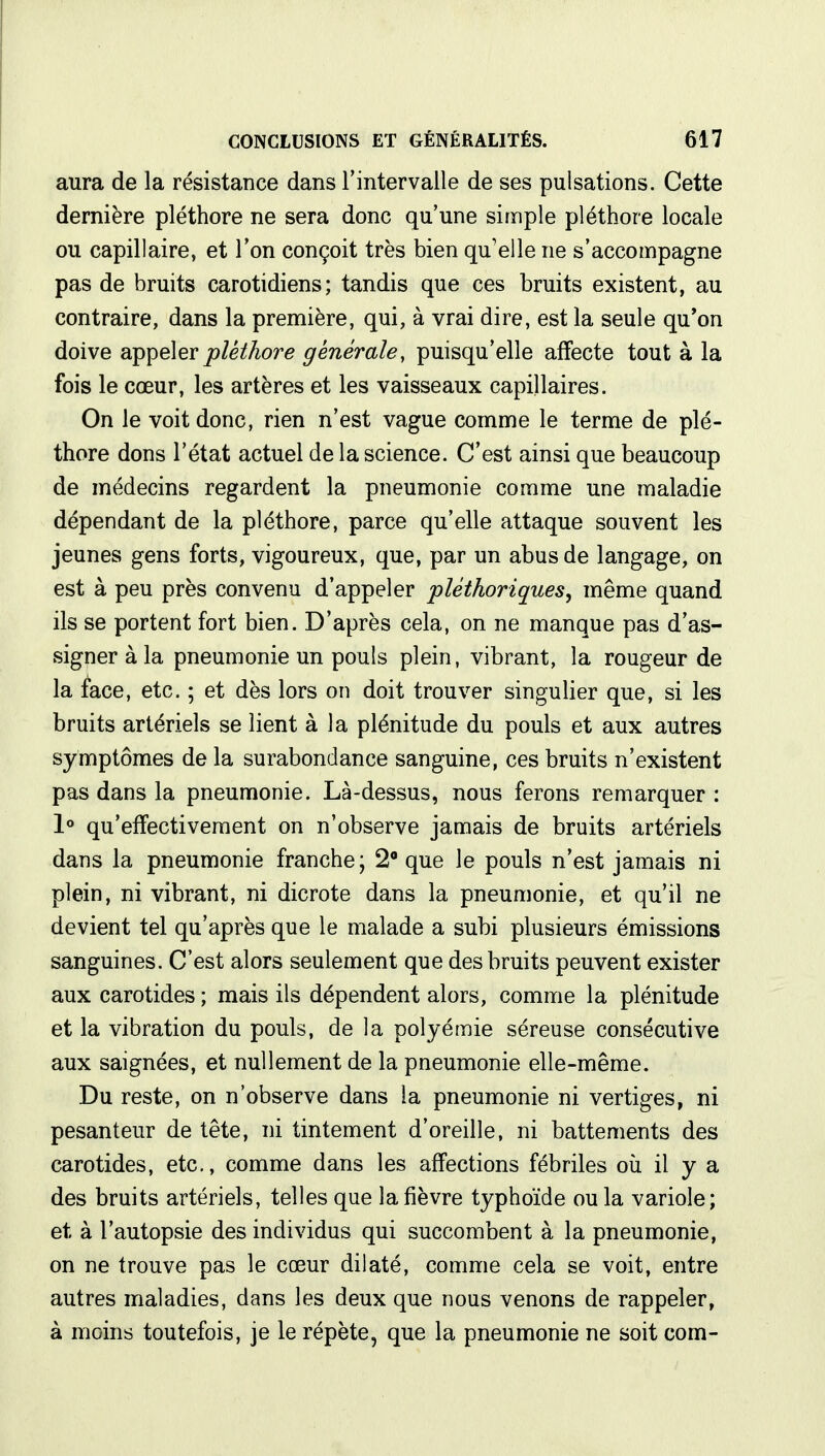 aura de la résistance dans l'intervalle de ses pulsations. Cette dernière pléthore ne sera donc qu'une simple pléthore locale ou capillaire, et l'on conçoit très bien qu'elle ne s'accompagne pas de bruits carotidiens; tandis que ces bruits existent, au contraire, dans la première, qui, à vrai dire, est la seule qu'on doive appeler pléthore générale, puisqu'elle affecte tout à la fois le cœur, les artères et les vaisseaux capillaires. On le voit donc, rien n'est vague comme le terme de plé- thore dons l'état actuel de la science. C'est ainsi que beaucoup de médecins regardent la pneumonie comme une maladie dépendant de la pléthore, parce qu'elle attaque souvent les jeunes gens forts, vigoureux, que, par un abus de langage, on est à peu près convenu d'appeler pléthoriques, même quand ils se portent fort bien. D'après cela, on ne manque pas d'as- signer à la pneumonie un pouls plein, vibrant, la rougeur de la face, etc. ; et dès lors on doit trouver singulier que, si les bruits artériels se lient à la plénitude du pouls et aux autres symptômes de la surabondance sanguine, ces bruits n'existent pas dans la pneumonie. Là-dessus, nous ferons remarquer : 1° qu'effectivement on n'observe jamais de bruits artériels dans la pneumonie franche; 2° que le pouls n'est jamais ni plein, ni vibrant, ni dicrote dans la pneumonie, et qu'il ne devient tel qu'après que le malade a subi plusieurs émissions sanguines. C'est alors seulement que des bruits peuvent exister aux carotides ; mais ils dépendent alors, comme la plénitude et la vibration du pouls, de la polyémie séreuse consécutive aux saignées, et nullement de la pneumonie elle-même. Du reste, on n'observe dans la pneumonie ni vertiges, ni pesanteur de tête, ni tintement d'oreille, ni battements des carotides, etc., comme dans les affections fébriles où il y a des bruits artériels, telles que la fièvre typhoïde ou la variole; et à l'autopsie des individus qui succombent à la pneumonie, on ne trouve pas le cœur dilaté, comme cela se voit, entre autres maladies, dans les deux que nous venons de rappeler, à moins toutefois, je le répète, que la pneumonie ne soit com-