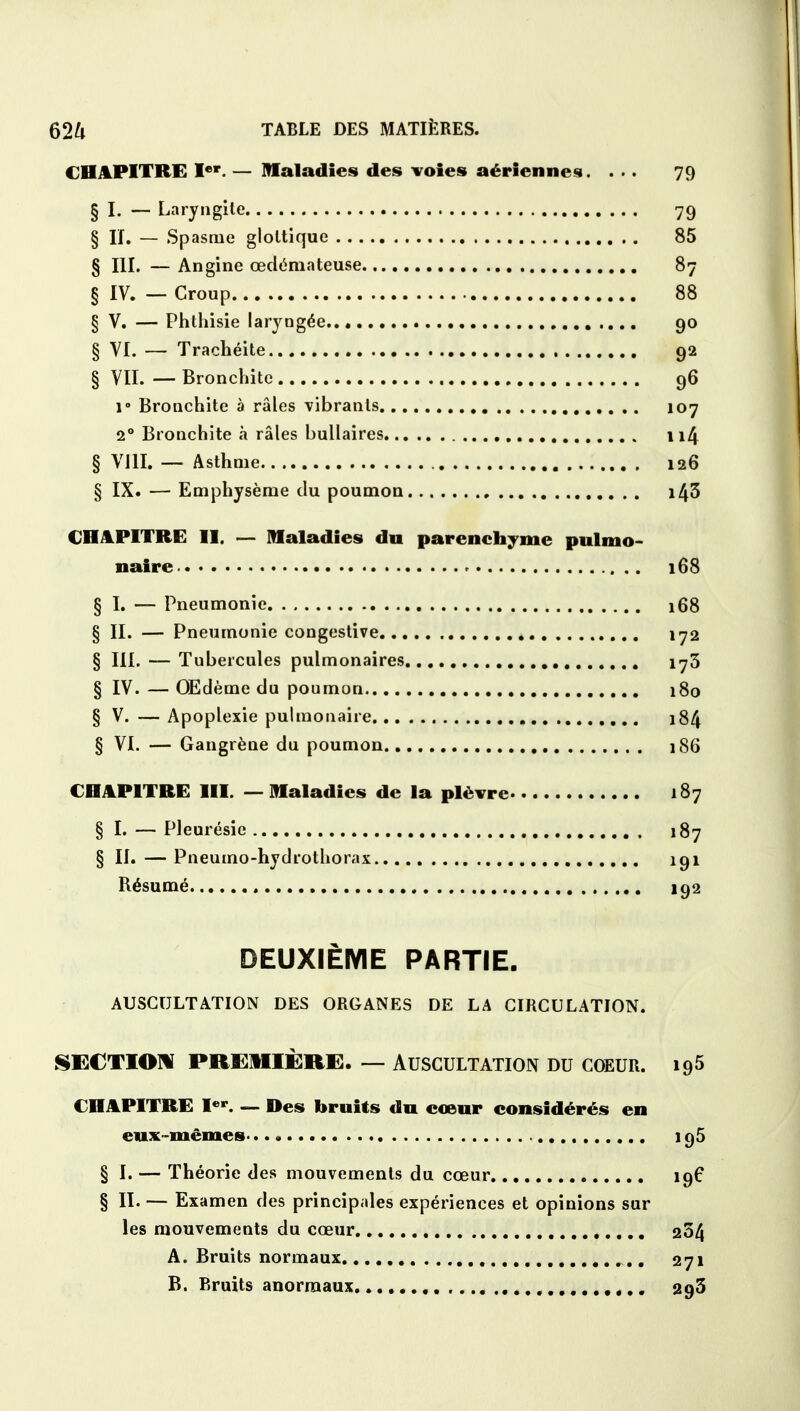 CHAPITRE Ier. — Maladies des voies aériennes. ... 79 § I. — Laryngite 79 § H. — Spasme gloltique 85 § III. — Angine œdémateuse 87 § IV. — Croup 88 § V. — Phthisie laryngée 90 § VI. — Trachéite 92 § VII. — Bronchite 96 i- Bronchite à râles vibrants 107 2° Bronchite à râles bullaires 114 § VIII. — Asthme 126 § IX. — Emphysème du poumon i43 CHAPITRE II. — Maladies dn parenchyme pulmo- naire 168 § I. — Pneumonie 168 § II. — Pneumonie congestive 172 § III. — Tubercules pulmonaires 173 § IV. — Œdème du poumon 180 § V. — Apoplexie pulmonaire 184 § VI. — Gangrène du poumon 186 CHAPITRE III. — Maladies de la plèvre 187 § I. — Pleurésie 187 § II.—Pneumo-hydrothorax 191 Résumé 192 DEUXIÈME PARTIE. AUSCULTATION DES ORGANES DE LA CIRCULATION. SECTION PREMIÈRE, — AUSCULTATION DU COEUR. 195 CHAPITRE Ier. — Des bruits du cœur considérés en eux-mêmes 195 § I. — Théorie des mouvements du cœur 196 § II. — Examen des principales expériences et opinions sur les mouvements du cœur 264 A. Bruits normaux 271 B. Bruits anormaux..... 293