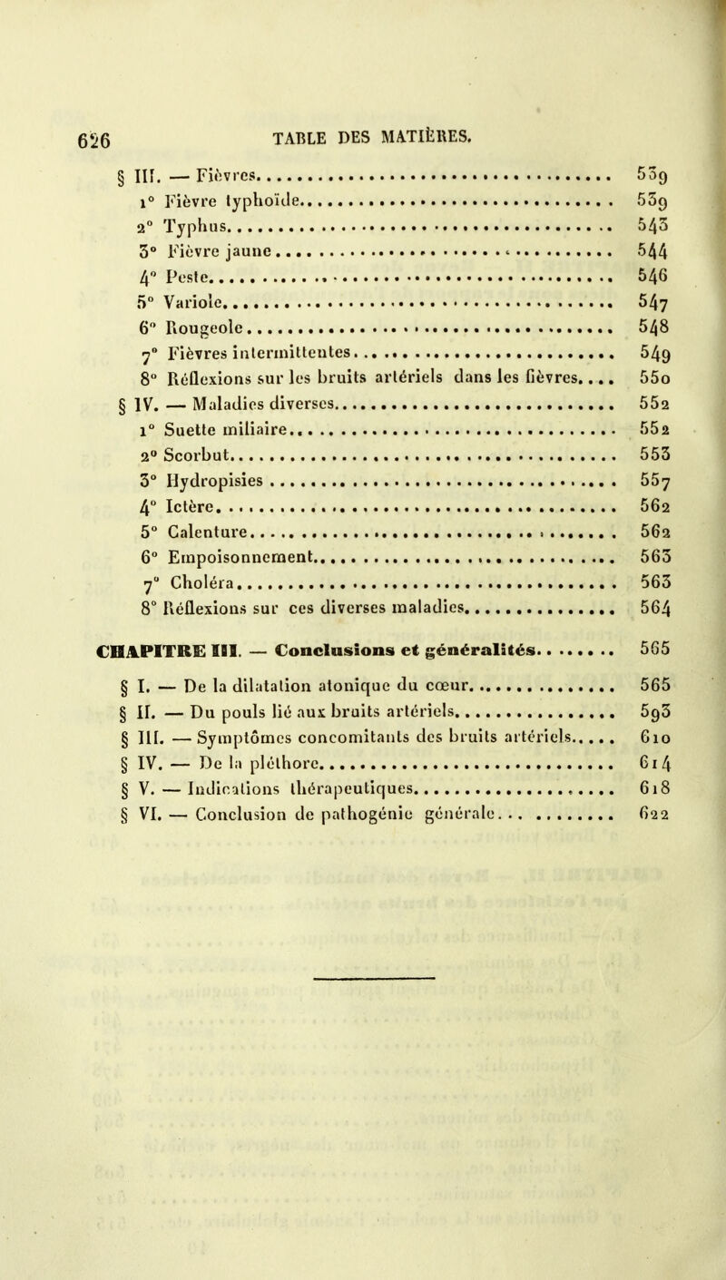 § III. — Fièvres 539 i° Fièvre typhoïde 559 2° Typhus 543 3° Fièvre jaune <• 544 4° Peste , 546 5° Variole 547 6° Rougeole 548 70 Fièvres intermittentes. .. 549 8° Réflexions sur les bruits artériels dans les fièvres.... 55o § IV. — Maladies diverses 552 i° Suette miliaire 552 2° Scorbut 553 3° Hydropisies 557 4° Ictère 562 5° Galenture 562 6° Empoisonnement 563 70 Choléra 563 8° Réflexions sur ces diverses maladies 564 CHAPITRE IBS. — Conclusions et généralités 565 § I. — De la dilatation atonique du cœur 565 § II. — Du pouls lié aux bruits artériels 5g3 § III. —Symptômes concomitants des bruits artériels 610 § IV. — De la pléthore 61 4 § V. — Indications thérapeutiques 618 § VI. — Conclusion de pathogénie générale 622