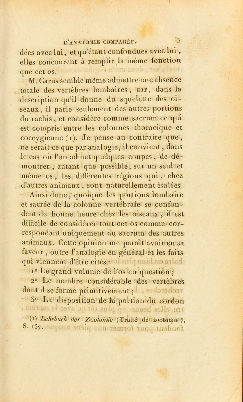 ( d’anatomie comparée. 5 dées avec lui, et qu’étant confondues avec lui, elles concourent à remplir la même fonction que cet os. M. Carus semble même admettre une absence totale des vertèbres lombaires, car, dans la description qu’il donne du squelette des oi- seaux, il parle seulement des autres portions du rachis , et considère comme sacrum ce qui est compris entre les colonnes thoracique et coccygienne (i). Je pense au contraire que, 11e serait-ce que par analogie, il convient, dans le cas où l’on admet quelques coupes, de dé- montrer , autant que possible, sur un seul et même os, les différentes régions qui , chez d’autres animaux , sont naturellement isolées. Ainsi donc ,'quoique les portions lombaire et sacrée de la colonne vertébrale se confon- dent de bonne heure chez les oiseaux , il est difficile de considérer tout cet os comme cor- respondant uniquement au sacrum des autres animaux. Cette opinion me paraît avoir en sa faveur , outre l'analogie en général et les faits qui viennent d’être cités : i° Le grand volume de l’os en question ; 20 Le nombre considérable des vertèbres dont il se forme primitivement ; 5° La disposition de la portion du cordon . of i\Qft<>' ,, .. ,,|f ' • • 1 J \> >1 tu1-. r lki 0*2î (0 Lehrluch cler Zootomie (Traité de -zootomie )‘, *57* h Toiniol itiQ . losbnol