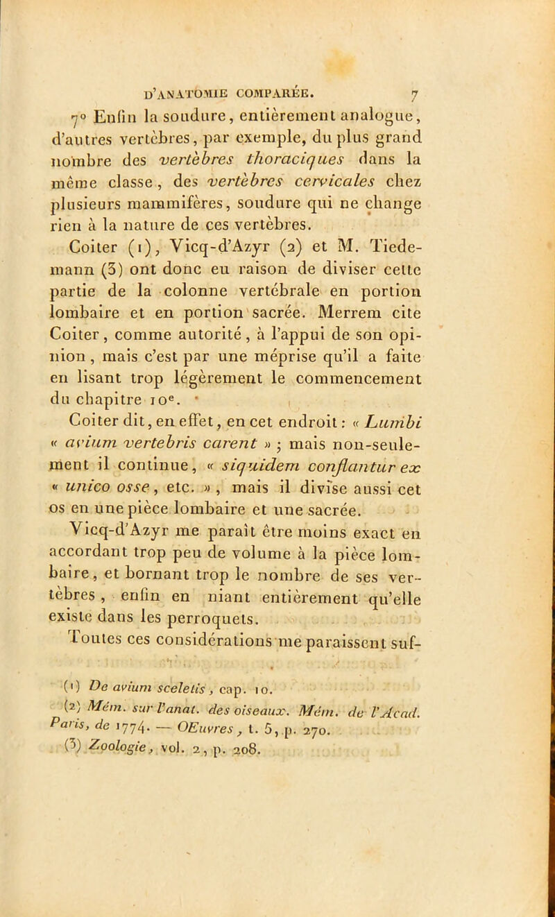 70 Enfin la soudure, entièrement analogue, d’autres vertèbres, par exemple, du plus grand nombre des vertèbres thoraciques dans la même classe, des vertèbres cervicales chez plusieurs mammifères, soudure qui ne change rien à la nature de ces vertèbres. Coiter (i), Vicq-d’Azyr (2) et M. Tiede- mann (3) ont donc eu raison de diviser celte partie de la colonne vertébrale en portion lombaire et en portion sacrée. Merrem cite Coiter, comme autorité, à l’appui de son opi- nion , mais c’est par une méprise qu’il a faite en lisant trop légèrement le commencement du chapitre 10e. * Coiter dit, en effet, en cet endroit: « Lirnibi « avium vertebris carent » • mais non-seule- ment il continue, « siquidem conjlantur ex « unico osse, etc. » , mais il divise aussi cet os en une pièce lombaire et une sacrée. Vicq-d'Azyr me parait être moins exact en accordant trop peu de volume à la pièce lom- baire, et bornant trop le nombre de ses ver- tèbres , enfin en niant entièrement qu’elle existe dans les perroquets. loutes ces considérations me paraissent suf- : I ■ ■ .'V ,.' • .... v ' * * ■ î * * (1) De avium sceletis , cap. 10. (2) Mém. sur l’anal, des oiseaux. Mém. de l’Aead. Pans, de 1774. — OEuvres, t. 5, p. 270. (3) Zoologie, vol. 2, p. 208.