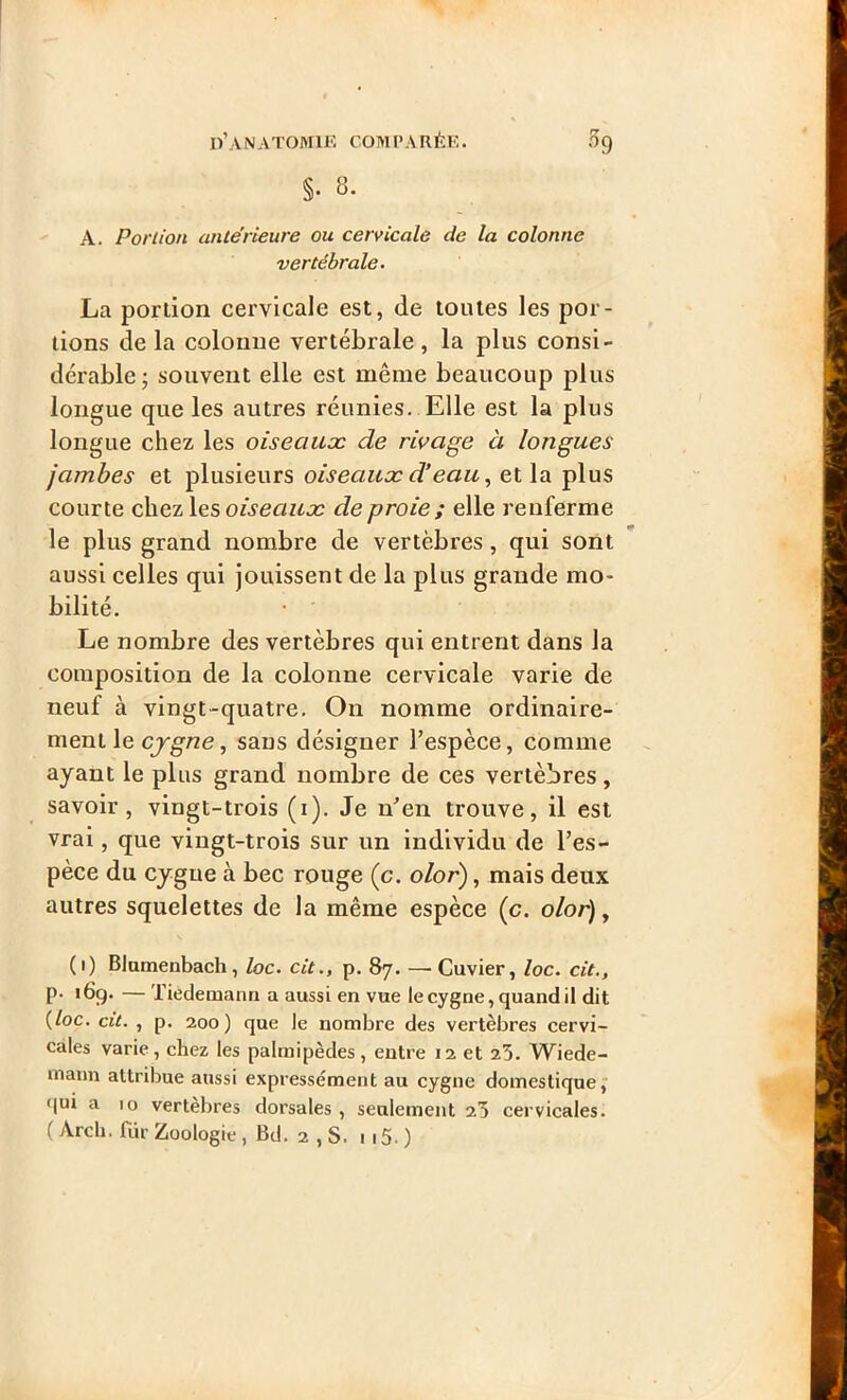 §• 8. A. Portion anterieure ou cervicale de la colonne vertébrale. La portion cervicale est, de toutes les por- tions de la colonne vertébrale, la plus consi- dérable ; souvent elle est même beaucoup plus longue que les autres réunies. Elle est la plus longue chez les oiseaux de rivage à longues jambes et plusieurs oiseaux d’eau, et la plus courte chez les oiseaux de proie ; elle renferme le plus grand nombre de vertèbres, qui sont aussi celles qui jouissent de la plus grande mo- bilité. Le nombre des vertèbres qui entrent dans la composition de la colonne cervicale varie de neuf à vingt-quatre. On nomme ordinaire- ment le cygne, sans désigner l’espèce, comme ayant le plus grand nombre de ces vertèbres, savoir, vingt-trois (i). Je n’en trouve, il est vrai, que vingt-trois sur un individu de l’es- pèce du cygne à bec rouge (c. olor), mais deux autres squelettes de la même espèce (c. olor), (i) Blumenbach, loc. cit., p. 87. —• Cuvier, loc. cit., p. 169. — Tiedemann a aussi en vue le cygne, quand il dit (loc. cit. , p. 200) que le nombre des vertèbres cervi- cales varie, chez les palmipèdes, entre 12 et 23. Wiede- inaun attribue aussi expressément au cygne domestique, qui a 10 vertèbres dorsales , seulement 23 cervicales. ( Arcli. fur Zoologie , Bd. 2 , S. 1 15. )