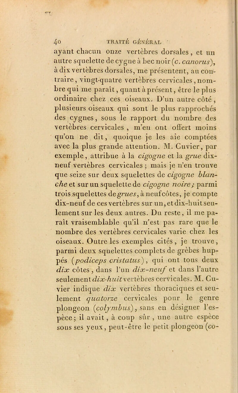 ayant chacun onze vertèbres dorsales, et un autre squelette de cygne à bec noir (c. canorus), à dix vertèbres dorsales, me présentent, au con- traire, vingt-quatre vertèbres cervicales , nom- bre qui me paraît, quant à présent, être le plus ordinaire chez ces oiseaux. D’un autre côté, plusieurs oiseaux qui sont le plus rapprochés des cygnes, sous le rapport du nombre des vertèbres cervicales , m’en ont offert moins qu’on ne dit, quoique je les aie comptées avec la plus grande attention. M. Cuvier, par exemple, attribue à la cigogne et la grue dix- neuf vertèbres cervicales ; mais je n’en trouve que seize sur deux squelettes de cigogne blan- che et sur un squelette de cigogne noire ; parmi trois squelettes d e grues, à neuf côtes, je compte dix-neuf de ces vertèbres sur un, et dix-huit seu- lement sur les deux autres. Du reste, il me pa- raît vraisemblable qu’il n'est pas rare que le nombre des vertèbres cervicales varie chez les oiseaux. Outre les exemples cités, je trouve, parmi deux squelettes complets de grèbes hup- pés (podiceps cristatus), qui ont tous deux dix côtes , dans l’un dix-neuf et dans l’autre seulement dix-huit vertèbres cervicales. M. Cu- vier indique dix vertèbres thoraciques et seu- lement quatorze cervicales pour le genre plongeon (coljmbus), sans en désigner l’es- pèce ; il avait, à coup sûr , une autre espèce sous ses yeux, peut-être le petit plongeon (co-